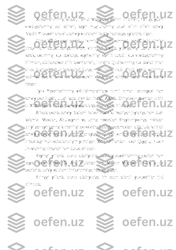 Xorazmshohning   xotasi,   Temur   Malikning   elchini   o`ldirishi,   450   ga   yaqin
sovdogarlarning   qatl   etilishi,   keyin   mug`ullarning   urush   e`lon   qilishi   tarixiy
faktdir. Yozuvchi ana shu tarixiy voqialarni badiiy haqiqatga aylantira olgan.
O`tror   kutubxonasi   tasviri,   Hisomitdin,   Pirmuxammad,   Ismoil   kabi   olimlar
obrazi   ham   durust   berilgan.   Kitob   sho`rolar   davrida   yozilganligi   uchun   bo`lsa
kerak,   avtorning   Rus   davlatiga   xayrixohligi   sezilib   turadi.   Rus   sovdagarlarining
bilimdon, adolatparvar qilib tasvirlanishi, Ilonchiq Qodirxonning rus davlati bilan
aloqa   bog`lash   uchun   harakatlari   bunga   misol   bo`la   oladi.   Kitob  qozoq   xalqining
qadimda   chet   el   bosqinchilariga   qarshi   kurashini,     qahramonliklarini   aks   ettirib
bergan.
Ilyos   Yesenberlinning   «Ko`chmanchilar»   nomli   roman-   epopeyasi   ham
tarixiy asar bo`lib, u uch katta qismdan iborat. Asarda Chingizxon davridan tortib
to X1Xasrgacha bo`lgan tarixiy voqialarga munosabat bildirilgan.
Albatta asarda tarixiy faktlarni ba`zan buzib ko`rsatilgan joylariga ham duch
kelamiz.   Masalan,   Abulxayron   va   uning   nevaralari   Shayboniyxonga   nisbatan
qo`yilgan ayblarning ko`pchiligi asossizdir. Bularga qaramasdan  adib juda ko`plab
tarixiy shaxslar  haqida to`g`ri  fikrlar  aytgan. Qo`qon xonlari  bilan Qozoq xonlari
o`rtasidagi munosabatlar to`g`ri yoritilgan. Xalq oqinlaridan Hasan Qayg`u,  Buxor
Jirovlarning obrazlari ham durust chiqqan.
Keyingi   yillarda   qozoq   adabiyotida   Jadid   yozuvchilarining   asarlari   ham
qayta   nashr   qilinmoqda.   Ana   shulardan   biri   Muxtor   Mag`avin   bo`lib,   u   o`z
asarlarida turkiy xalqlarni birlashtirishga harakat qilgan.
So`nggi   yillarda   qozoq   adabiyotiga   bir   qator   talantli   yozuvchilar   ijod
qilmoqda. 