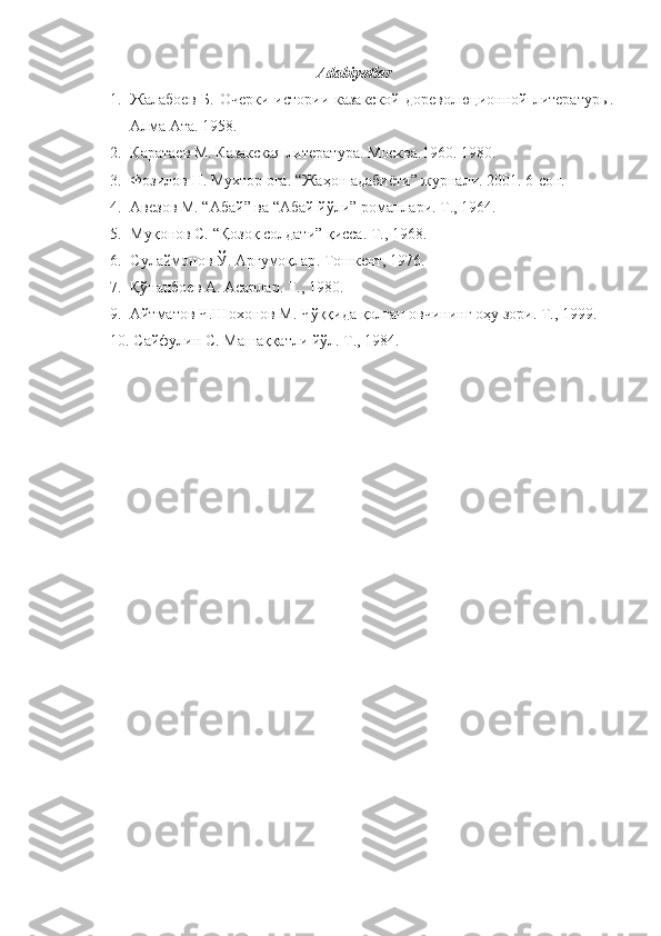 Adabiyotlar
1. Жалабоев  Б.   O черки  истории казакской   дореволюционной  литературы.
Алма Ата. 1958.
2. Каратаев  M . Казакская литература. Москва.1960.  1980.
3. Фозилов Н. Мухтор оға.  “ Жаҳон адабиёти ”  журнали . 2001. 6- сон.
4. Авезов М.  “ Абай ”  ва  “ Абай zли ”  романлари .  T., 1964.
5. Муқонов С.  “ Қозоқ солдати ”  қисса . T., 1968.
6. Сулаймонов Ў.   Арғумоқлар .  Тошкент , 1976. 
7.   Қўнанбоев А.   Асарлар . T., 1980.
9.   Айтматов Ч.Шохонов М. Чўққида қолган овчининг оҳу зори.  T ., 1999.
10.  Сайфулин С .  Машаққатли йўл .  T., 1984. 