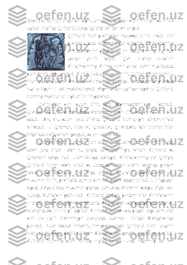 farzand so`rab iltijo qilgandan keyin, uning Onalik degan xotini bir o`g`il va bir qiz
tug`adi. O`g`liga Qo`blandi, qiziga Qaldirg`och deb ism qo`yadi.
Qo`blandi   botir   yoshligidan   baquvvat   bo`lib   o`sadi.   Olti
yoshida   u   katta   qahramonliklar   ko`rsatib,   qizilboshlarning
zo`r   paxlovonini   yengadi.   U   o`n   ikkita   xonning   o`g`illari
ustidan   g`olib   keladi.   Qizil   boshlar   podshohi
Ko`ktimxonning   Ko`rtka   nomli   go`zal   qizini   musobaqada
yutib chiqib unga uylanadi. Ko`rtka juda aqlli ayol bo`lib, Qo`blandi botir doimo u
bilan   maslahatlashib   ish   qiladi.   Ko`rtka   Qo`blandiga   ot   tanlaganda   yilqidagi
bug`oz   biyani   ol   deb   maslahat   beradi.   Keyin   undan   tug`ilgan   taychoq   Qo`blandi
botirning mashhur oti Toyburil bo`lib yetishadi. 
Qizilboshlar   xoni   xujum   qilib,   ko`p   vayronagarchiliklar     keltiradi.
Qozoqlarning   Qirli   va   Sirli   degan   shaharlarini   bosib   olib,   xalqini   qul   kilib   olib
ketadi.     Ana   shu   xalqni   ozod   qilishda   Qo`blandi   botir   ajoyib   qahramonliklar
ko`rsatadi.   U   Qoraman,   Oqko`zi,   Qorako`zi,   Qo`shdavlat   kabi   botirlar   bilan
birgalikda qizilboshlarni yengadi, xalqni ozod qiladi.
Qo`blandi   botir   Qoraman   botir   taklifi   bilan   qalmoqlar     xoni   Ko`biktiga
qarshi   jang   qiladi.   Lekin   bu   jangda   qalmoqlar   hiyla   ishlatib   Ko`blandi   va
Qoramanni   asirga   oladi.   Ularni   choxga   tashlaydi.   Ko`biktixonning   qizi   Qorlig`a
Qo`blandi   botirni   sevib   qoladi   va   ularga   zindondan   qochib   ketishiga   yordam
beradi.   O`zi   ham   bular   bilan   birga   qochadi.   Chunki   bu   qizning   onasi   asli
musulmon bo`lib, yoshligida qalmoq xoni olib qochib ketgan bo`ladi. U o`layatgan
paytda   qiziga   albatta   musulmon   yigitiga   turmushga   chiqishini   vasiyat   qilgan   edi.
Bularga   Kubiktixon   yetib   oladi.   Ko`blandi   Qarlig`a   yordami   bilan   Ko`biktixonni
o`ldiradi. Dostonning ayrim variantlarida Ko`blandi choxda yetti yil yotdi deyilsa,
ba`zilarida esa o`n olti yil deyiladi. Ko`blandi botir choxda yotgan  payt qalmoqlar
xoni   o`z   o`g`li   Birshimboyni   qozoqlarga   dushman     bo`lgan   Alshagirxonga
yuboradi.   Bular   ikkalasi   birlashib,   himoyasiz   qolgan   Qo`blandi   botir     urug`ini
bosib   oladi.   Keyin   Ko`blandi   botir   Alshagirxonni   yengib,   yurtini   ozod   qiladi.
Ko`blandi   botirning   xotini   Ko`rtka   o`g`illi   bo`ladi.   Unga   Begimboy   deb   ism 