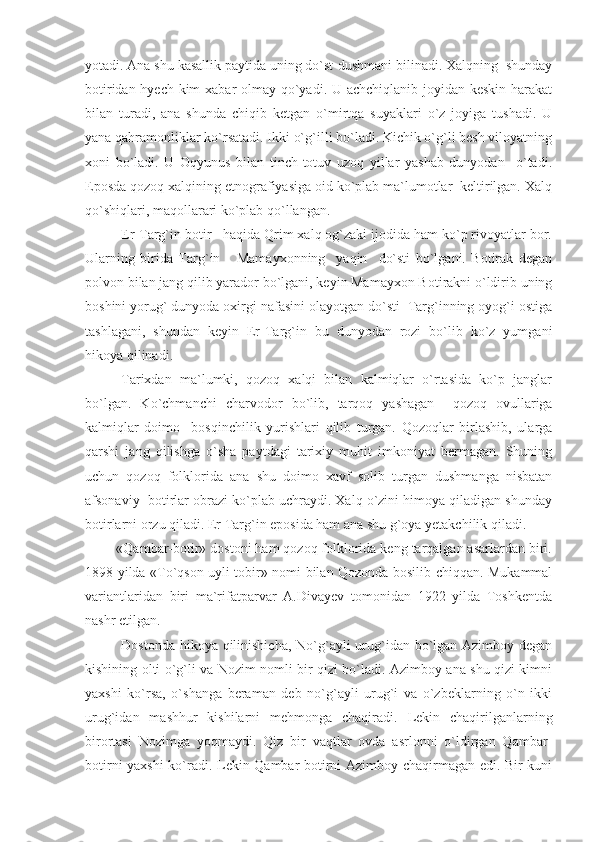 yotadi. Ana shu kasallik paytida uning do`st-dushmani bilinadi. Xalqning  shunday
botiridan hyech kim  xabar  olmay qo`yadi. U achchiqlanib joyidan keskin harakat
bilan   turadi,   ana   shunda   chiqib   ketgan   o`mirtqa   suyaklari   o`z   joyiga   tushadi.   U
yana qahramonliklar ko`rsatadi. Ikki o`g`illi bo`ladi. Kichik o`g`li besh viloyatning
xoni   bo`ladi.   U   Oqyunus   bilan   tinch-totuv   uzoq   yillar   yashab   dunyodan     o`tadi.
Eposda qozoq xalqining etnografiyasiga oid ko`plab ma`lumotlar  keltirilgan. Xalq
qo`shiqlari, maqollarari ko`plab qo`llangan.
Er-Targ`in botir   haqida Qrim xalq og`zaki ijodida ham ko`p rivoyatlar bor.
Ularning   birida   Targ`in       Mamayxonning     yaqin     do`sti   bo`lgani.   Botirak   degan
polvon bilan jang qilib yarador bo`lgani, keyin Mamayxon Botirakni o`ldirib uning
boshini yorug` dunyoda oxirgi nafasini olayotgan do`sti  Targ`inning oyog`i ostiga
tashlagani,   shundan   keyin   Er-Targ`in   bu   dunyodan   rozi   bo`lib   ko`z   yumgani
hikoya qilinadi. 
Tarixdan   ma`lumki,   qozoq   xalqi   bilan   kalmiqlar   o`rtasida   ko`p   janglar
bo`lgan.   Ko`chmanchi   charvodor   bo`lib,   tarqoq   yashagan     qozoq   ovullariga
kalmiqlar   doimo     bosqinchilik   yurishlari   qilib   turgan.   Qozoqlar   birlashib,   ularga
qarshi   jang   qilishga   o`sha   paytdagi   tarixiy   muhit   imkoniyat   bermagan.   Shuning
uchun   qozoq   folklorida   ana   shu   doimo   xavf   solib   turgan   dushmanga   nisbatan
afsonaviy  botirlar obrazi ko`plab uchraydi. Xalq o`zini himoya qiladigan shunday
botirlarni orzu qiladi. Er Targ`in eposida ham ana shu g`oya yetakchilik qiladi.
        «Qambar-botir» dostoni ham qozoq folklorida keng tarqalgan asarlardan biri.
1898 yilda «To`qson uyli tobir» nomi bilan Qozonda bosilib chiqqan. Mukammal
variantlaridan   biri   ma`rifatparvar   A.Divayev   tomonidan   1922   yilda   Toshkentda
nashr etilgan. 
Dostonda hikoya qilinishicha, No`g`ayli urug`idan bo`lgan Azimboy degan
kishining olti o`g`li va Nozim nomli bir qizi bo`ladi. Azimboy ana shu qizi kimni
yaxshi   ko`rsa,   o`shanga   beraman   deb   no`g`ayli   urug`i   va   o`zbeklarning   o`n   ikki
urug`idan   mashhur   kishilarni   mehmonga   chaqiradi.   Lekin   chaqirilganlarning
birortasi   Nozimga   yoqmaydi.   Qiz   bir   vaqtlar   ovda   asrlonni   o`ldirgan   Qambar-
botirni yaxshi  ko`radi. Lekin Qambar-botirni Azimboy chaqirmagan edi. Bir kuni 