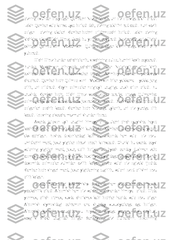 qizning ovulidan o`tayotgan Qambarni Nozim ko`rib, uni o`z o`toviga taklif qiladi.
Lekin Qambar xalq ko`rsa uyat bo`ladi deb, qizning taklifini rad etadi. Buni sezib
qolgan     qizning   akalari   Kambar-botirni   o`ldirmoqchi   bo`ladi.   Lekin   qizning
kichkina   akasi   Olchi   O`roz   ularni   bu   yo`ldan   qaytaradi.   Nozimning   go`zalligini
eshitgan Qalmoq xoni   Maxtumxon   Qulmambet degan kishini  qizga sovchi qilib
yuboradi.
Olchi O`roz bundan achchiqlanib, sovchining quloq, burnini kesib qaytaradi.
Bundan   Maxtumxon   nihoyatda   achchiqlanib   butun   No`g`ayli   urug`ini   kirib
tashlamoqchi   bo`ladi.   Bundan   xabar   topgan   Azimboy   Qambarni   yordamga
chaqiradi.   Qambar   botir   Qolmoq   xoni     Maxtumxon   bilan   yakkama   –   yakka   jang
qilib,   uni   o`ldiradi.   Keyin   qolmoqlar   no`g`ayli   urug`iga   urush   e`lon   qiladi.   Bu
urushda   Kambar   botir,   Olchi   O`roz   va   qozoqlar   tarafga   o`tgan   Qulmambet
qolmoqlarga qarshi  kurashda katta jasoratlar ko`rsatadi. Dushmanning ko`pi o`lib,
qolganlari   qochib   ketadi.   Kambar   botir   Nozimga   uylanib,   uni   o`z   yurtiga   olib
ketadi. Eposning qisqacha mazmuni shundan iborat. 
Asarda   to`qson   uyli   urug`ini   himoya   qilib,   ularni   tinch-osoyishta   hayot
kechirish uchun dushmanlarga qarshi kurashgan   Kambar-botir obrazi juda yorqin
aks   ettirilgan.   Boshqa   dostonlardagi   kabi   bu   dostonda   ham   xalq     o`z   orzu-
umidlarini   mard,   jasur   yigitlar   obrazi   orqali   ko`rsatadi.   Chunki   bu   asarda   qaysi
xalqning   yigitlari   mard,   jasur,   aqlli   bo`lsa,   uni   hyech   qanday   dushman   zabt
etomaydi, el-yurt tinch, osoyishta va baxtli yashaydi degan g`oya hukmron. Asrlar
davomida   qolmoqlar   zulmidan   ezilib   kelgan   qozoq   xalqi   o`z   og`zaki   ijodida
Kambar-botir   singari   mard,   jasur   yigitlarning   tug`ilib,   xalqni   ozod   qilishni   orzu
qilib kelgan.
Qozoq   folkloridagi   «Alpomish»   dostonida   ham   xuddi   ana   shu   mavzu
yetakchilik   qiladi.   Alpomish   ham   o`z   xalqini   dushmandan   himoya     qiladi.   O`tda
yonmas,   qilich   o`tmas,   suvda   cho`kmas   kabi   botirlar   haqida   xalq   orzu   qilgan
Alpomish   siymosidagi   qahramon   ana   shunday   xususiyatlarga   ega   bo`lgan.
Alpomish   ko`ng`irot   urug`idan,   u   Boysunda   voyaga   yetgan,   otasi   Boyburi,
sevgilisi   Shekti   urug`idan   bo`lgan   Sariboyning   qizi   Gulbarchin.   Dostonning 