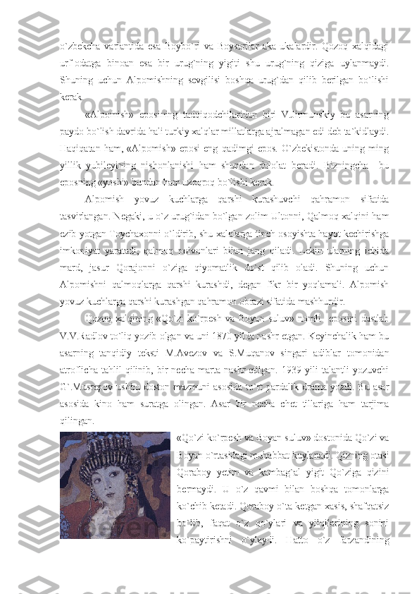 o`zbekcha   variantida   esa   Boybo`ri   va   Boysarilar   aka-ukalardir.   Qozoq   xalqidagi
urf-odatga   binoan   esa   bir   urug`ning   yigiti   shu   urug`ning   qiziga   uylanmaydi.
Shuning   uchun   Alpomishning   sevgilisi   boshqa   urug`dan   qilib   berilgan   bo`lishi
kerak.
«Alpomish»   eposining   tadqiqodchilaridan   biri   V.Jirmunskiy   bu   asarning
paydo bo`lish davrida hali turkiy xalqlar millatlarga ajralmagan edi deb ta`kidlaydi.
Haqiqatan   ham,   «Alpomish»   eposi   eng   qadimgi   epos.   O`zbekistonda   uning   ming
yillik   yubileyining   nishonlanishi   ham   shundan   dalolat   beradi.   Bizningcha     bu
eposning «yoshi» bundan ham uzoqroq bo`lishi kerak.
Alpomish   yovuz   kuchlarga   qarshi   kurashuvchi   qahramon   sifatida
tasvirlangan. Negaki, u o`z urug`idan bo`lgan zolim Ultonni, Qalmoq xalqini ham
ezib yotgan Toychaxonni o`ldirib, shu xalqlarga tinch-osoyishta hayot kechirishga
imkoniyat   yaratadi,   qalmoq   polvonlari   bilan   jang   qiladi.   Lekin   ularning   ichida
mard,   jasur   Qorajonni   o`ziga   qiyomatlik   do`st   qilib   oladi.   Shuning   uchun
Alpomishni   qalmoqlarga   qarshi   kurashdi,   degan   fikr   bir   yoqlamali.   Alpomish
yovuz kuchlarga qarshi kurashgan qahramon obrazi sifatida mashhurdir.
Qozoq   xalqining   «Qo`zi-ko`rpesh   va   Boyan   suluv»   nomli     eposini   dastlab
V.V.Radlov to`liq yozib olgan va uni 1870 yilda nashr etgan. Keyinchalik ham bu
asarning   tanqidiy   teksti   M.Avezov   va   S.Muqanov   singari   adiblar   tomonidan
atroflicha   tahlil   qilinib,   bir   necha   marta   nashr   etilgan.   1939   yili   talantli   yozuvchi
G`.Musrepov  ushbu   doston  mazmuni  asosida  to`rt  pardalik  drama  yozdi.  Bu   asar
asosida   kino   ham   suratga   olingan.   Asar   bir   necha   chet   tillariga   ham   tarjima
qilingan. 
«Qo`zi ko`rpesh va Boyan suluv» dostonida Qo`zi va
Boyan o`rtasidagi muhabbat kuylanadi. Qizning otasi
Qoraboy   yetim   va   kambag`al   yigit   Qo`ziga   qizini
bermaydi.   U   o`z   qavmi   bilan   boshqa   tomonlarga
ko`chib ketadi. Qoraboy o`ta ketgan xasis, shafqatsiz
bo`lib,   faqat   o`z   qo`ylari   va   yilqilarining   sonini
ko`paytirishni   o`ylaydi.   Hatto   o`z   farzandining 