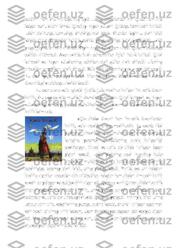 taqdirini   ham   shu   mollarga   bog`laydi.   Uning   mirzolaridan   biri   Qodar   ham   o`ta
ketgan   razil,   sotqin   kimsa.   Qoraboy   Boyan   suluvni   Qodarga   bermoqchi   bo`ladi.
Lekin   qiz   bunga   turmushga   chiqishga   rozi   emas.   Shundan   keyin   u   qizni   izlab
kelgan   Qo`zi   ko`rpeshni   halol   kurashda   yenga   olishiga   ko`zi   yetmagach,   uxlab
yotgan joyida uni otib o`ldiradi. Keyin Boyan suluv ham o`ladi. Qodarni quduqqga
tashlab   o`ldirtiradi.   Asar   oxirida   bosh   qahramonlar   fojiali   halok   bo`ladi.   Qo`zi
ko`rpesh   va   Boyan   suluvlarning   qabridan   qizil   gullar   o`sib   chiqadi.   Ularning
o`rtasidan  qora tikan   o`sib  chiqadi.  Xalq buni   Qodarning  yovuz  ruxi   deb ataydi.
Bu   asar   syujeti   qandaydir   tarafi   bilan   «Toxir   va   Zuxro»   xaqidagi   o`zbek
dostonidagi voqialarga o`xshab ketadi.
Bu   asar   qozoq   xalq   og`zaki   ijodida   juda   mashhur   bo`lgan   liro-epik   doston
bo`lib,   shu   asar   asosida   muzikali   dramalar   yaratilgan.   Qo`zi-ko`rpesh   va   Boyan
suluvlarning   samimiy,   pokiza   muhabbati   asrlar     davomida   o`quvchilarga   ibrat
bo`lib kelmoqda.
  «Qiz   Jibek»   dostoni   ham   liro-epik   dostonlardan
bo`lib,   xalq   orasida   ancha   mashhurdir.   Bu   asarda   ikki
yoshning   o`rtasidagi   chin   muhabbatga   o`sha   davrdagi
ko`pgina   yaramas   urf-odatlarning   to`siq   bo`lganligi
tasvirlangan.   Go`zal   va   oqila   qiz   Jibek   To`lagan   degan
yigitni   sevadi.   Lekin   yigitning   otasi   Bozorboy   bular
o`rtasidagi   muhabbatga   to`siq   bo`ladi.   To`lagan   otasining
qarshiligiga   qaramay   qizni   izlab,   uning   yurtiga   ketadi.   Yo`lda   esa   uni   Bekejon
boshliq o`g`rilar  orqasidan otib o`ldiradilar. Bekejon ham Jibekni olmoqchi bo`lib
sovchi  qo`ydirgan va rad javobini  olgan edi. Qolmoq xoni  Qo`ren Jibekni  zo`rlik
bilan   o`ziga   xotin   qilmoqchi     bo`lib,   uning   yurtiga   qo`shin   tortib   keladi.   Lekin
tadbirkor   va   oqila   qiz   Jibek   aytishuvda   Qo`renni   yengadi.   Bir   hiyla   bilan   uning
uchqur   otini   olib,   sevgilisining   yurtiga   qochib   ketadi,   chunki   To`legan   agar   men
seni   baxtli   qilolmay   o`lib   ketsam,   ukam   Sonsizboyga   tegasan   deb   vasiyat   qilgan
edi. Musulmon bo`lmagan qalmoq xoni, Qo`renga xotin bo`lishdan ko`ra, qiz ana
shu vasiyatni bajarishni afzal ko`radi. 