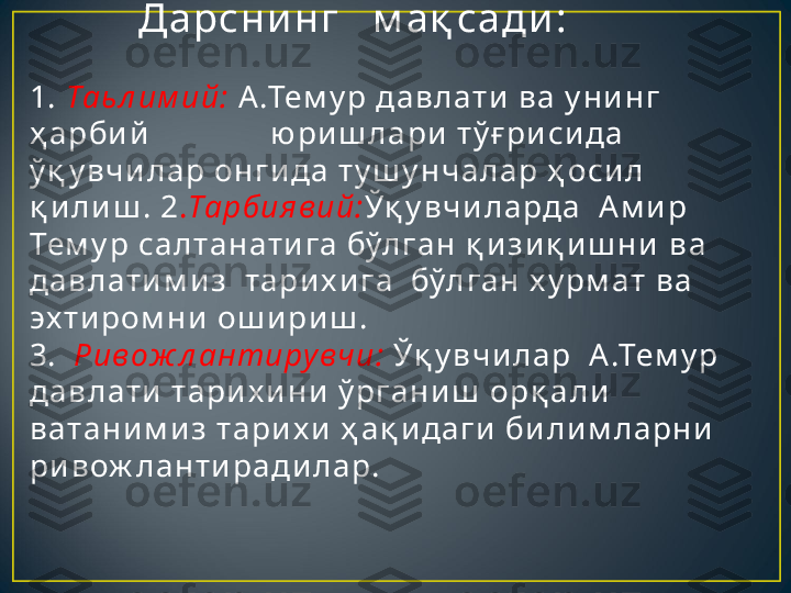            Д а рсн и н г    м а қ са ди :
1.  Таь л им ий:  А .Тем у р да в л ат и  в а  у н и н г  
ҳ а рби й               ю ри ш л а ри  т ў ғ ри си да   
ў қ у в ч и л а р он г и да  т у ш у н ч а л а р ҳ оси л  
қ и л и ш . 2 . Тарб ия в ий: Ўқ у в ч и л а рда   А м и р 
Тем у р са л т а н ат и г а  бўл г а н  қ и з и қ и ш н и   в а  
да в л ат и м и з   т а ри х и г а   бўл г а н  х у рм ат  в а  
эх т и ром н и  ош и ри ш .
3.   Р ив ож л антиру вч и:  Ўқ у в ч и л а р  А .Тем у р 
да в л ат и  т а ри х и н и  ў рг а н и ш  орқ а л и  
в ат а н и м и з т а ри х и  ҳ а қ и да г и  би л и м л а рн и  
ри в ож л а н т и ра ди л а р. 