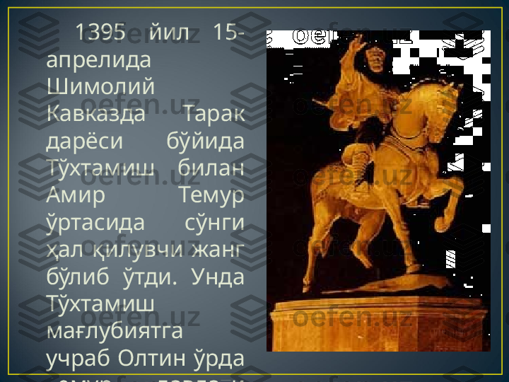     1395  йил  15-
апрелида 
Шимолий 
Кавказда  Тарак 
дарёси  бўйида 
Тўхтамиш  билан 
Амир  Темур 
ўртасида  сўнги 
ҳал  қилувчи  жанг 
бўлиб  ўтди.  Унда 
Тўхтамиш 
мағлубиятга 
учраб  Олтин  ўрда 
Темур  давлати 
таркибига  қўшиб 
олинади. 