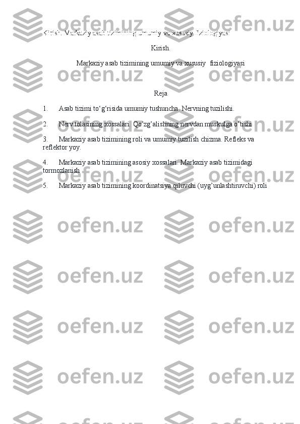 Kirish. Markaziy asab tizimining umumiy va xususiy fiziologiyasi
Kirish.
Markaziy asab tizimining umumiy va xususiy    fiziologiyasi
 
Reja
1.             Asab tizimi to‘g‘risida umumiy tushuncha. Nervning tuzilishi.
2.             Nerv tolasining xossalari. Qo’zg’alishning nervdan muskulga o’tishi
3.             Markaziy asab tizimining roli va umumiy tuzilish chizma. Refleks va 
reflektor yoy.
4.             Markaziy asab tizimining asosiy xossalari. Markaziy asab tizimidagi 
tormozlanish
5.             Markaziy asab tizimining koordinatsiya qiluvchi (uyg’unlashtiruvchi) roli
 
  