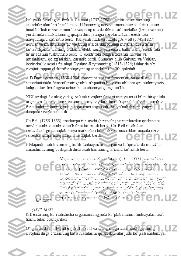 Italiyalik fiziolog va fizik A.Galvani (1737-1798) – elektr nazariyasining 
asoschilaridan biri hisoblanadi. U baqaning nerv va mushaklarida elektr tokini 
hosil bo’lish mexanizmini bir vaqtning o’zida ikkita turli metallar (temir va mis) 
yordamida muskullarning qisqarishini, sungra nervlarda ham elektr toki 
mavjudligini ko’rsatib berdi. Italiyalik fizik va fiziolog A.Volt (1745-1827)    
nervlar va muskullarga bir vaqtning o’zida ikki xildagi metallar bilan ta’sir 
ko’rsatilganda ularning o’zlarini elektr xususiyati emas, balki tashqi elektr toki 
ta’sir etishini tushuntirib berdi. U elektr toki sezgi a’zolarini nervlar va 
mushaklarni qo’zg’atishini kursatib berdi. Shunday qilib Galvani va Voltlar, 
keyinchalik nemis fiziologi Dyubuo-Reymonning (1818-1896) ishlarida o’z 
rivojini topgan elektrofiziologiyaning asoschilari bo’lib qolishdi.
A.D.Daniliyevskiy (1838-1986) tomonidan hazm fermentlari va oqsillar 
sintezlanishida fermentlarning rolini o’rganish bo’yicha olib borgan biokimyoviy 
tadqiqotlari fiziologiya uchun katta ahamiyatga ega bo’ldi.
XIX-asrdagi fiziologiyadagi yuksak rivojlanishi viviseksiya usuli bilan birgalikda 
organizm funksiyalarini va uning kimyoviy tarkibini o’rganish bo’yicha ximik va 
fizik    tadqiqotlarning yutuqlariga asoslangan edi. Bu yo’nalish juda yuqori 
darajada rivojlanish oldi.
Ch.Bell (1783-1855)    markazga intiluvchi (sezuvchi) va markazdan qochuvchi 
nervlar alohida-alohida bo’lishini ko’rsatib berdi. Ch. Bell muskullar 
sezuvchanligini aniqlab, miya markazlari bilan skelet mushaklari orasida nerv-
reflektor xalqa    mavjudligini tasdiqlab berdi.
F.Majandi asab tizimining trofik funksiyasini – organ va to’qimalarda moddalar 
almashinuvining boshqarilishida asab tizimining ta’sirini ko’rsatib berdi.
K . Bernar
(1813-1878) Majandining shogirdi Klod Bernar (1813-1878) juda ko’plab 
muhim fiziologik kashfiyotlar qildi, u so’lak va me’da osti bezi
shiralarining hazmlovchi ahamiyatini, jigarda uglevodlar 
sintezini va qonda qand miqdorini ta’min etishdagi rolini, 
uglevodlar almashinuvida va   q on-tomirlar devorlari faoliyatini 
boshqarilishida asab tizimining roli, nervlarning    juda ko’plab 
funksiyalari ochildi, qon bosim i , qon tarkibidagi gazlar, nerv 
va muskullarning elektr toklari va boshqa ko’pgina 
muammolarni yechishda faollik ko’rsatdi.
K.Bernarning ko’rsatishicha organizmning juda ko’plab muhim funksiyalari asab 
tizimi bilan boshqariladi.
O’tgan asrda I. I. Myuller (1801-1855) va uning shogirdlari fiziologiyaning 
rivojlanishiga o’zlarining katta hissalarini qo’shishdi ular juda ko’plab anatomiya,  