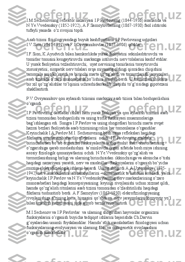 I.M.Sechenovning reflektor nazariyasi I.P.Pavlovning (1844-1936) asarlarida va 
N.Ye.Vvedenskiy (1852-1922), A.F.Samoylovlarning (1867-1930) faol ishtiroki 
tufayli yanada    o’z rivojini topdi.
Asab tizimi fiziologiyasidagi buyuk kashfiyotlarni I.P.Pavlovning ustozlari 
I.V.Sion (1842-1912) va F.I.Ovsyannikovlar (1827-1906) qildilar.
I.F.Sion, K.Ayudvich bilan hamkorlikda yurak faoliyatini sekinlashtiruvchi va 
tomirlar tonusini kengaytiruvchi markazga intiluvchi nerv tolalarini kashf etdilar. 
U yurak faoliyatini tezlashtiruvchi;    uyat nervining tomirlarini toraytiruvchi 
xususiyatini; simpatik nerv tolalari orqa miyaning oldingi qismidan chiqishini 
tamomila aniq ko’rsatdi va birinchi marta qo’zg’alish va tormozlanish jarayonlari 
asab tizimida o’zaro munosabatda bo’lishini aniqlab berdi. U tormozlanish ikkita 
bir xil qo’zg’alishlar to’lqinini uchrashidan kelib chiqishi to’g’risidagi gipotezani 
shakllantirdi.
P.V.Ovsyannikov qon aylanish tizimini markaziy asab tizimi bilan boshqarilishini 
o’rgandi.
I.P.Pavlovning dastlabki ishlari ham yurak faoliyati va qon aylanish tizimini asab 
tizimi tomonidan boshqarilishi va uning trofik funksiyasi muammolariga 
bag’ishlangan edi. Sungra I.P.Pavlov va uning shogirdlari birinchi marta ovqat 
hazmi bezlari faoliyatida asab tizimining rolini har tomonlama o’rgandilar. 
Keyinchalik I.A.Pavlov M.I. Sechenovning bosh miya reflekslari haqidagi 
fikrlarini rivojlantirib shartli reflekslarni    ochdi. I.P.Pavlovning maktabi 
birinchilardan bo’lib organizm funksiyalarini tashqi muhit shart-sharoitlarining 
o’zgarishiga qarab moslashishini    ta’minlovchi organ sifatida bosh miya ishining 
asosiy fiziologik qonuniyatlarini ochdi. N.Ye.Vvedenskiy qo’zg’alish va 
tormozlanishning birligi va ularning birinchisidan    ikkinchisiga va aksincha o’tishi 
haqidagi nazariyani yaratdi, nerv va muskullar -funksiyalarini o’rganish bo’yicha 
muxim elektrofiziologik ishlarni bajardi. Uning shogirdi A.A.Uxtomskiy (1875-
1942) nerv    markazlarini ish tamoyillarini – dominantlik ta’limotini asosladi, ya’ni 
keyinchalik I.P.Pavlov va N.Ye.Vvedenskiylarning nerv markazlarining o’zaro 
munosabatlari haqidagi konsepsiyasining    keyingi rivojlanishi uchun xizmat qildi, 
hamda qo’zg’alish ritmlarini asab tizimi tomonidan o’zlashtirilishi haqidagi    
fikrlarni tushuntirib berdi. A.F.Samoylov (1867-1930) elekrofiziologiyaning 
rivojlanishiga o’zining katta    hissasini qo’shdi va    nerv jarayonlarini kimyoviy yo’l
bilan uzatilish nazariyasini juda ajoyib tarzda rivojlantirdi.
M.I.Sechenov va I.P.Pavlovlar    va ularning shogirdlari hayvonlar organizmi 
funksiyalarini o’rganish buyicha tadqiqot ishlarini bajarishda Ch.Darvin 
g’oyalaridan unumli foydalandilar. Hamdo’stlik mamlakatlari fiziologiyasi uchun 
funksiyalarning evolyusiyasi va ularning filo- va ontogenetik rivojlanishini 
o’rganish xarakterlidir. 