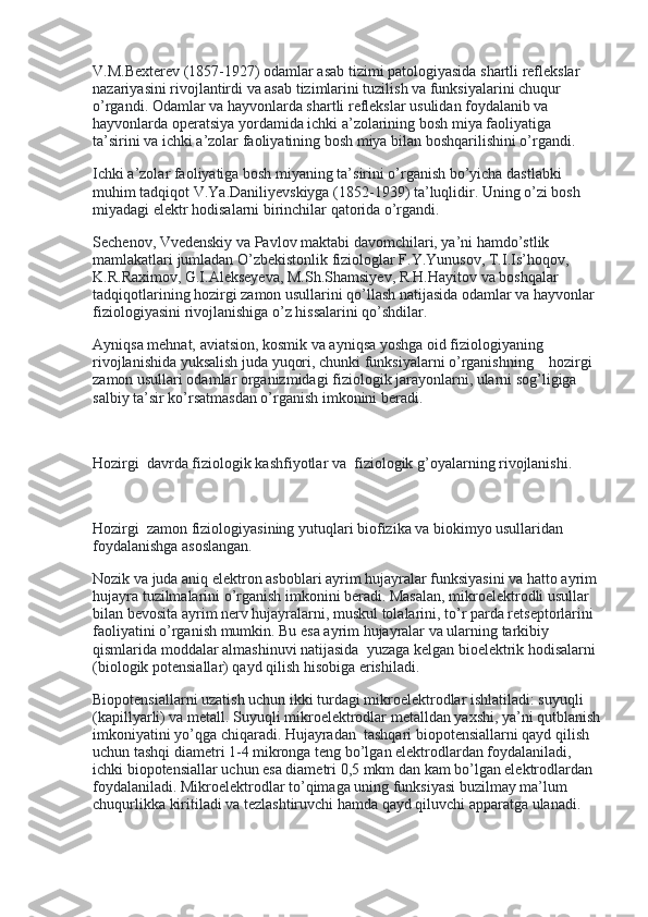 V.M.Bexterev (1857-1927) odamlar asab tizimi patologiyasida shartli reflekslar 
nazariyasini rivojlantirdi va asab tizimlarini tuzilish va funksiyalarini chuqur 
o’rgandi. Odamlar va hayvonlarda shartli reflekslar usulidan foydalanib va 
hayvonlarda operatsiya yordamida ichki a’zolarining bosh miya faoliyatiga 
ta’sirini va ichki a’zolar faoliyatining bosh miya bilan boshqarilishini o’rgandi.
Ichki a’zolar faoliyatiga bosh miyaning ta’sirini o’rganish bo’yicha dastlabki 
muhim tadqiqot V.Ya.Daniliyevskiyga (1852-1939) ta’luqlidir. Uning o’zi bosh 
miyadagi elektr hodisalarni birinchilar qatorida o’rgandi.
Sechenov, Vvedenskiy va Pavlov maktabi davomchilari, ya’ni hamdo’stlik 
mamlakatlari jumladan O’zbekistonlik fiziologlar F.Y.Yunusov, T.I.Is’hoqov, 
K.R.Raximov, G.I.Alekseyeva, M.Sh.Shamsiyev, R.H.Hayitov va boshqalar 
tadqiqotlarining hozirgi zamon usullarini qo’llash natijasida odamlar va hayvonlar 
fiziologiyasini rivojlanishiga o’z hissalarini qo’shdilar.
Ayniqsa mehnat, aviatsion, kosmik va ayniqsa yoshga oid fiziologiyaning 
rivojlanishida yuksalish juda yuqori, chunki funksiyalarni o’rganishning        hozirgi 
zamon usullari odamlar organizmidagi fiziologik jarayonlarni, ularni sog’ligiga 
salbiy ta’sir ko’rsatmasdan o’rganish imkonini beradi.
 
Hozirgi    davrda fiziologik kashfiyotlar va    fiziologik g’oyalarning rivojlanishi.
 
Hozirgi    zamon fiziologiyasining yutuqlari biofizika va biokimyo usullaridan 
foydalanishga asoslangan.
Nozik va juda aniq elektron asboblari ayrim hujayralar funksiyasini va hatto ayrim 
hujayra tuzilmalarini o’rganish imkonini beradi. Masalan, mikroelektrodli usullar 
bilan bevosita ayrim nerv hujayralarni, muskul tolalarini, to’r parda retseptorlarini 
faoliyatini o’rganish mumkin. Bu esa ayrim hujayralar va ularning tarkibiy 
qismlarida moddalar almashinuvi natijasida    yuzaga kelgan bioelektrik hodisalarni 
(biologik potensiallar) qayd qilish hisobiga erishiladi.
Biopotensiallarni uzatish uchun ikki turdagi mikroelektrodlar ishlatiladi: suyuqli 
(kapillyarli) va metall. Suyuqli mikroelektrodlar metalldan yaxshi, ya’ni qutblanish
imkoniyatini yo’qga chiqaradi. Hujayradan    tashqari biopotensiallarni qayd qilish 
uchun tashqi diametri 1-4 mikronga teng bo’lgan elektrodlardan foydalaniladi, 
ichki biopotensiallar uchun esa diametri 0,5 mkm dan kam bo’lgan elektrodlardan 
foydalaniladi. Mikroelektrodlar to’qimaga uning funksiyasi buzilmay ma’lum 
chuqurlikka kiritiladi va tezlashtiruvchi hamda qayd qiluvchi apparatga ulanadi. 