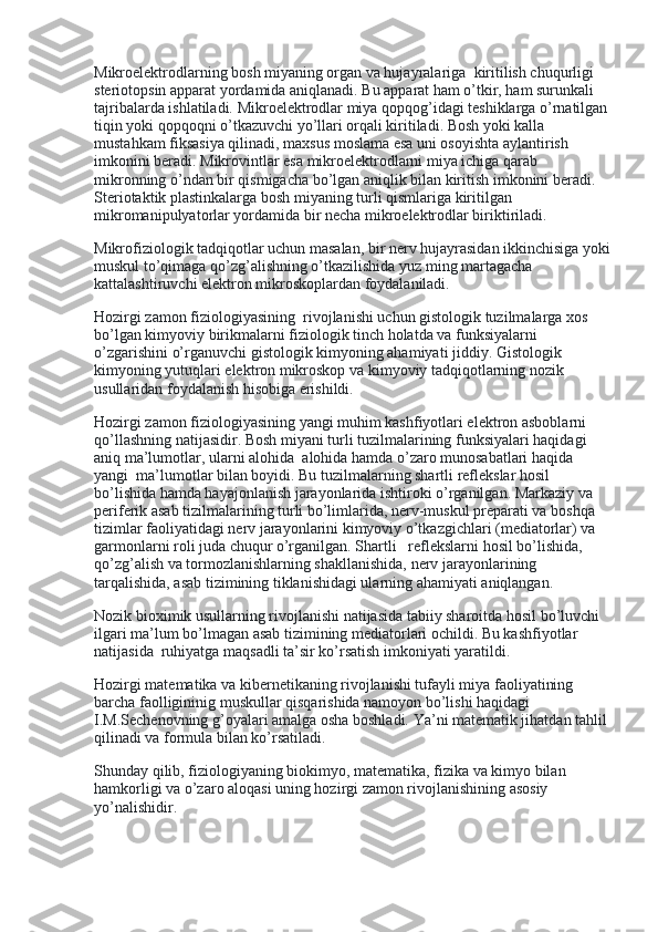 Mikroelektrodlarning bosh miyaning organ va hujayralariga    kiritilish chuqurligi 
steriotopsin apparat yordamida aniqlanadi. Bu apparat ham o’tkir, ham surunkali 
tajribalarda ishlatiladi. Mikroelektrodlar miya qopqog’idagi teshiklarga o’rnatilgan
tiqin yoki qopqoqni o’tkazuvchi yo’llari orqali kiritiladi. Bosh yoki kalla 
mustahkam fiksasiya qilinadi, maxsus moslama esa uni osoyishta aylantirish 
imkonini beradi. Mikrovintlar esa mikroelektrodlarni miya ichiga qarab    
mikronning o’ndan bir qismigacha bo’lgan aniqlik bilan kiritish imkonini beradi. 
Steriotaktik plastinkalarga bosh miyaning turli qismlariga kiritilgan 
mikromanipulyatorlar yordamida bir necha mikroelektrodlar biriktiriladi.
Mikrofiziologik tadqiqotlar uchun masalan, bir nerv hujayrasidan ikkinchisiga yoki
muskul to’qimaga qo’zg’alishning o’tkazilishida yuz ming martagacha 
kattalashtiruvchi elektron mikroskoplardan foydalaniladi.
Hozirgi zamon fiziologiyasining    rivojlanishi uchun gistologik tuzilmalarga xos 
bo’lgan kimyoviy birikmalarni fiziologik tinch holatda va funksiyalarni 
o’zgarishini o’rganuvchi gistologik kimyoning ahamiyati jiddiy. Gistologik 
kimyoning yutuqlari elektron mikroskop va kimyoviy tadqiqotlarning nozik 
usullaridan foydalanish hisobiga erishildi.
Hozirgi zamon fiziologiyasining yangi muhim kashfiyotlari elektron asboblarni 
qo’llashning natijasidir. Bosh miyani turli tuzilmalarining funksiyalari haqidagi 
aniq ma’lumotlar, ularni alohida    alohida hamda o’zaro munosabatlari haqida 
yangi    ma’lumotlar bilan boyidi. Bu tuzilmalarning shartli reflekslar hosil 
bo’lishida hamda hayajonlanish jarayonlarida ishtiroki o’rganilgan. Markaziy va 
periferik asab tizilmalarining turli bo’limlarida, nerv-muskul preparati va boshqa 
tizimlar faoliyatidagi nerv jarayonlarini kimyoviy o’tkazgichlari (mediatorlar) va 
garmonlarni roli juda chuqur o’rganilgan. Shartli      reflekslarni hosil bo’lishida, 
qo’zg’alish va tormozlanishlarning shakllanishida, nerv jarayonlarining 
tarqalishida, asab tizimining tiklanishidagi ularning ahamiyati aniqlangan.
Nozik bioximik usullarning rivojlanishi natijasida tabiiy sharoitda hosil bo’luvchi 
ilgari ma’lum bo’lmagan asab tizimining mediatorlari ochildi. Bu kashfiyotlar 
natijasida    ruhiyatga maqsadli ta’sir ko’rsatish imkoniyati yaratildi.
Hozirgi matematika va kibernetikaning rivojlanishi tufayli miya faoliyatining 
barcha faolligininig muskullar qisqarishida namoyon bo’lishi haqidagi 
I.M.Sechenovning g’oyalari amalga osha boshladi. Ya’ni matematik jihatdan tahlil 
qilinadi va formula bilan ko’rsatiladi.
Shunday qilib, fiziologiyaning biokimyo, matematika, fizika va kimyo bilan 
hamkorligi va o’zaro aloqasi uning hozirgi zamon rivojlanishining asosiy 
yo’nalishidir.
  