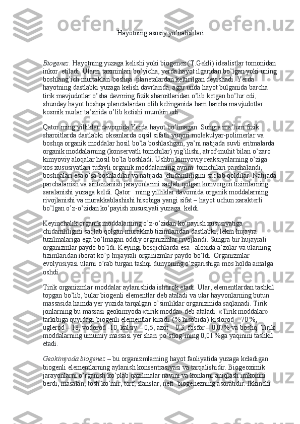 Hayotning asosiy yo’nalishlari
 
Biogenez .   Hayotning yuzaga kelishi yoki biogenez (T.Gekli) idealistlar tomonidan 
inkor    etiladi. Ularni taxminlari bo’yicha, yerda hayot ilgaridan bo’lgan yoki uning 
boshlang’ich murtaklari boshqa    planetalardan keltirilgan deyishadi. Yerda 
hayotning dastlabki yuzaga kelish davrlarida, agar unda hayot bulganida barcha 
tirik mavjudotlar o’sha davrning fizik sharoitlaridan o’lib ketgan bo’lur edi, 
shunday hayot boshqa planetalardan olib kelinganida ham barcha mavjudotlar 
kosmik nurlar ta’sirida o’lib ketishi mumkin edi.
Qator ming yilliklar davomida Yerda hayot bo’lmagan. Sungra ma’lum fizik 
sharoitlarda dastlabki okeanlarda oqsil sifatli yuqori molekulyar-polimerlar va 
boshqa organik moddalar hosil bo’la boshlashgan, ya’ni natijada suvli eritmalarda    
organik moddalarning (konservatli tomchilar) yig’ilishi, atrof-muhit bilan o’zaro 
kimyoviy aloqalar hosil bo’la boshladi. Ushbu kimyoviy reaksiyalarning o’ziga 
xos xususiyatlari tufayli organik moddalarning ayrim    tomchilari parchalandi, 
boshqalari esa o’sa boshladilar va natijada    chidamliligini saqlab qoldilar. Natijada 
parchalanish va sintezlanish jarayonlarini saqlab qolgan konvergen tizimlarning 
saralanishi yuzaga keldi. Qator      ming yilliklar davomida organik moddalarning 
rivojlanishi va murakkablashishi hisobiga yangi sifat – hayot uchun xarakterli 
bo’lgan o’z-o’zidan ko’payish xususiyati yuzaga    keldi.
Keyinchalik organik moddalarning o’z-o’zidan ko’payish xususiyatiga 
chidamliligini saqlab qolgan murakkab tizimlaridan dastlabki, lekin hujayra 
tuzilmalariga ega bo’lmagan oddiy organizmlar rivojlandi. Sungra bir hujayrali 
organizmlar paydo bo’ldi. Keyingi bosqichlarda esa      aloxida a’zolar va ularning 
tizimlaridan iborat ko’p hujayrali organizmlar paydo bo’ldi. Organizmlar 
evolyusiyasi ularni o’rab turgan tashqi dunyoning o’zgarishiga mos holda amalga 
oshdi.
Tirik organizmlar moddalar aylanishida ishtirok etadi. Ular, elementlardan tashkil 
topgan bo’lib, bular biogenli elementlar deb ataladi va ular hayvonlarning butun 
massasida hamda yer yuzida tarqalgan o’simliklar organizmida saqlanadi. Tirik 
jonlarning bu massasi geokimyoda «tirik modda» deb ataladi. «Tirik moddalar» 
tarkibiga quyidagi biogenli elementlar kiradi. (% hisobida) kislorod – 70 %, 
uglerod – 18, vodorod -10, kalsiy – 0,5, azot – 0,3, fosfor – 0,07% va boshq. Tirik 
moddalarning umumiy massasi yer shari po’stlog’ining 0,01 %ga yaqinini tashkil 
etadi.
Geokimyoda biogenez   – bu organizmlarning hayot faoliyatida yuzaga keladigan 
biogenli elementlarning aylanish konsentrasiyasi va tarqalishidir. Biogeoximik 
jarayonlarni o’rganish ko’plab qazilmalar navini va konlarni aniqlash imkonini 
berdi, masalan, tosh ko’mir, torf, slanslar, neft    biogenezning asoratidir. Ikkinchi  