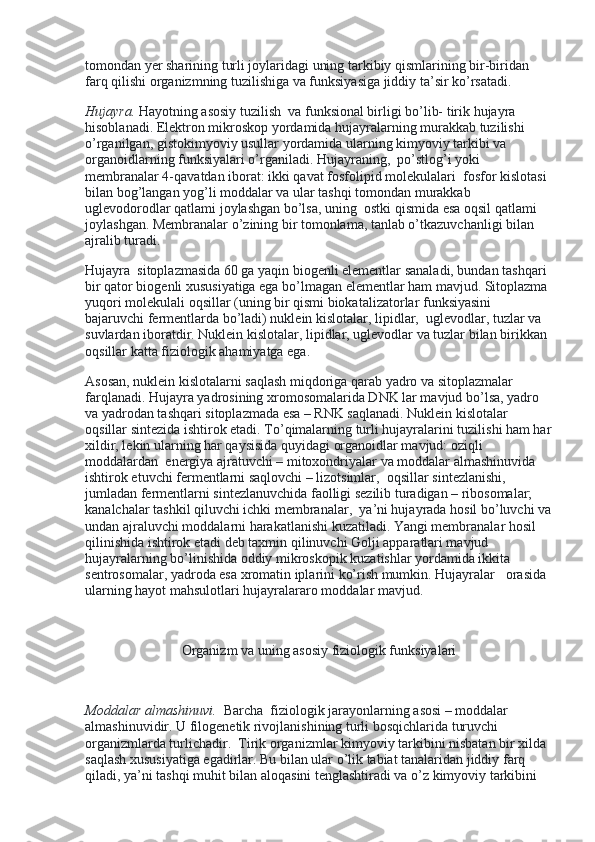 tomondan yer sharining turli joylaridagi uning tarkibiy qismlarining bir-biridan 
farq qilishi organizmning tuzilishiga va funksiyasiga jiddiy ta’sir ko’rsatadi.
Hujayra.   Hayotning asosiy tuzilish    va funksional birligi bo’lib- tirik hujayra    
hisoblanadi. Elektron mikroskop yordamida hujayralarning murakkab tuzilishi 
o’rganilgan, gistokimyoviy usullar yordamida ularning kimyoviy tarkibi va 
organoidlarning funksiyalari o’rganiladi. Hujayraning,    po’stlog’i yoki 
membranalar 4-qavatdan iborat: ikki qavat fosfolipid molekulalari    fosfor kislotasi 
bilan bog’langan yog’li moddalar va ular tashqi tomondan murakkab 
uglevodorodlar qatlami joylashgan bo’lsa, uning    ostki qismida esa oqsil qatlami 
joylashgan. Membranalar o’zining bir tomonlama, tanlab o’tkazuvchanligi bilan 
ajralib turadi.
Hujayra    sitoplazmasida 60 ga yaqin biogenli elementlar sanaladi, bundan tashqari 
bir qator biogenli xususiyatiga ega bo’lmagan elementlar ham mavjud. Sitoplazma 
yuqori molekulali oqsillar (uning bir qismi biokatalizatorlar funksiyasini 
bajaruvchi fermentlarda bo’ladi) nuklein kislotalar, lipidlar,    uglevodlar, tuzlar va 
suvlardan iboratdir. Nuklein kislotalar, lipidlar, uglevodlar va tuzlar bilan birikkan 
oqsillar katta fiziologik ahamiyatga ega.
Asosan, nuklein kislotalarni saqlash miqdoriga qarab yadro va sitoplazmalar 
farqlanadi. Hujayra yadrosining xromosomalarida DNK lar mavjud bo’lsa, yadro 
va yadrodan tashqari sitoplazmada esa – RNK saqlanadi. Nuklein kislotalar 
oqsillar sintezida ishtirok etadi. To’qimalarning turli hujayralarini tuzilishi ham har
xildir, lekin ularning har qaysisida quyidagi organoidlar mavjud: oziqli 
moddalardan    energiya ajratuvchi – mitoxondriyalar va moddalar almashinuvida 
ishtirok etuvchi fermentlarni saqlovchi – lizotsimlar,    oqsillar sintezlanishi, 
jumladan fermentlarni sintezlanuvchida faolligi sezilib turadigan – ribosomalar; 
kanalchalar tashkil qiluvchi ichki membranalar,    ya’ni hujayrada hosil bo’luvchi va
undan ajraluvchi moddalarni harakatlanishi kuzatiladi. Yangi membranalar hosil 
qilinishida ishtirok etadi deb taxmin qilinuvchi Golji apparatlari mavjud 
hujayralarning bo’linishida oddiy mikroskopik kuzatishlar yordamida ikkita 
sentrosomalar, yadroda esa xromatin iplarini ko’rish mumkin. Hujayralar      orasida 
ularning hayot mahsulotlari hujayralararo moddalar mavjud.
 
Organizm va uning asosiy fiziologik funksiyalari
 
Moddalar almashinuvi.    Barcha    fiziologik jarayonlarning asosi – moddalar 
almashinuvidir. U filogenetik rivojlanishining turli bosqichlarida turuvchi 
organizmlarda turlichadir.    Tirik organizmlar kimyoviy tarkibini nisbatan bir xilda  
saqlash xususiyatiga egadirlar. Bu bilan ular o’lik tabiat tanalaridan jiddiy farq 
qiladi, ya’ni tashqi muhit bilan aloqasini tenglashtiradi va o’z kimyoviy tarkibini  