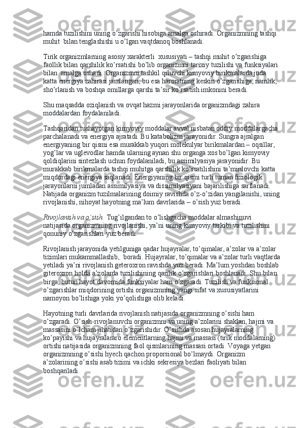 hamda tuzilishini uning o’zgarishi hisobiga amalga oshiradi. Organizmning tashqi 
muhit    bilan tenglashishi u o’lgan vaqtdanoq boshlanadi.
Tirik organizmlarning asosiy xarakterli    xususiyati – tashqi muhit o’zgarishiga 
faollik bilan qarshilik ko’rsatishi bo’lib organizmni tarixiy tuzilishi va funksiyalari 
bilan    amalga oshadi. Organizmni tashkil qiluvchi kimyoviy birikmalarda juda 
katta energiya zahirasi jamlangan, bu esa haroratning keskin o’zgarishiga, namlik, 
sho’rlanish va boshqa omillarga qarshi ta’sir ko’rsatish imkonini beradi.
Shu maqsadda oziqlanish va ovqat hazmi jarayonlarida organizmdagi zahira 
moddalardan foydalaniladi.
Tashqaridan tushayotgan kimyoviy moddalar avval nisbatan oddiy moddalargacha 
parchalanadi va energiya ajratadi. Bu katabolizm jarayonidir. Sungra ajralgan 
energiyaning bir qismi esa murakkab yuqori molekulyar birikmalardan – oqsillar, 
yog’lar va uglevodlar hamda ularning aynan shu organga xos bo’lgan kimyoviy 
qoldiqlarini sintezlash uchun foydalaniladi, bu assimilyasiya jarayonidir. Bu 
murakkab birikmalarda tashqi muhitga qarshilik ko’rsatilishini ta’minlovchi katta 
miqdordagi energiya saqlanadi. Energiyaning bir qismi turli tuman fiziologik 
jarayonlarni jumladan assimilyasiya va dissimilyasiyani bajarilishiga sarflanadi. 
Natijada organizm tuzilmalarining doimiy ravishda o’z-o’zidan yangilanishi, uning
rivojlanishi, nihoyat hayotning ma’lum davrlarida – o’sish yuz beradi.
Rivojlanish va o’sish.   Tug’ilgandan to o’lishgacha moddalar almashinuvi 
natijasida organizmning rivojlanishi, ya’ni uning kimyoviy tarkibi va tuzilishini 
qonuniy o’zgarishlari yuz beradi.
Rivojlanish jarayonida yetilguniga qadar hujayralar, to’qimalar, a’zolar va a’zolar 
tizimlari mukammallashib,    boradi. Hujayralar, to’qimalar va a’zolar turli vaqtlarda
yetiladi ya’ni rivojlanish geteroxron ravishda yuz beradi. Ma’lum yoshdan boshlab
giteroxron holda a’zolarda tuzilishining qarilik o’zgarishlari boshlanadi. Shu bilan 
birga, butun hayot davomida funksiyalar ham o’zgaradi. Tuzilish va funksional 
o’zgarishlar miqdorining ortishi organizmning yangi sifat va xususiyatlarini      
namoyon bo’lishiga yoki yo’qolishiga olib keladi.
Hayotning turli davrlarida rivojlanish natijasida organizmning o’sishi ham 
o’zgaradi. O’sish-rivojlanuvchi organizmni va uning a’zolarini shaklan, hajmi va 
massasini o’lcham jihatidan o’zgarishidir. O’sishda asosan hujayralarning 
ko’payishi va hujayralararo elementlarning hajmi va massasi (tirik moddalarning) 
ortishi natijasida organizmning faol qismlarining massasi ortadi. Voyaga yetgan 
organizmning o’sishi hyech qachon proporsional bo’lmaydi. Organizm 
a’zolarining o’sishi asab tizimi va ichki sekresiya bezlari faoliyati bilan 
boshqariladi. 