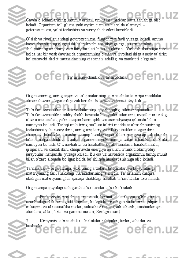 Gavda o’lchamlarining umumiy ortishi, uni hajm jihatidan kattalashishiga olib 
keladi. Organizm to’lig’icha yoki ayrim qismlari bir xilda o’smaydi – 
geteroxronizm, ya’ni tezlashish va susayish davrlari kuzatiladi.
O’sish va rivojlanishdagi geteroxronizm, filogenez tufayli yuzaga keladi, ammo 
hayot sharoitining o’zgarishi hal qiluvchi ahamiyatga ega, bu esa harakat 
faoliyatining miqdoriy va sifatiy farqlari bilan aniqlanadi. Yashash sharoitiga mos 
holda har bir yosh davrlarida organizmning o’sish va rivojlanishiga asosiy ta’sirini 
ko’rsatuvchi skelet mushaklarining qisqarish jadalligi va xarakteri o’zgaradi.
 
Ta’sirlanuvchanlik va ta’sirotchilar
 
Organizmning, uning organ va to’qimalarining ta’sirotchilar ta’siriga moddalar 
almanishuvini o’zgartirib javob berishi     ta’sirlanuvchanlik   deyiladi.
Ta’sirlanuvchanlik oqsilli tanachalarning qayishqoqligi bilan aniqlanadi. 
Ta’sirlanuvchanlikni oddiy shakli bevosita hujayralar bilan oziq-ovqatlar orasidagi 
o’zaro munosabat, ya’ni oziqani hazm qilib uni assimilyasiya qilinishi bilan 
namoyon bo’ladi. Tashqi muhitning ma’lum ta’siri moddalar almashinuvining 
tezlashishi yoki susayishini, uning miqdoriy va sifatiy jihatdan o’zgarishini 
chaqiradi. Moddalar almashinuvining bunday uzgarishlari energiya ajralib chiqishi 
bilan amalga oshadi va u butun organizmni yoki uning a’zolarini harakati shaklida 
namoyon bo’ladi. O’z navbatida bu harakatlar oqsilli tanalarni harakatlanishi, 
qisqarishi va chuzilishini chaqiruvchi energiya ajralishi ritmik biokimyobiy 
jarayonlar, natijasida    yuzaga keladi. Bu esa uz navbatida organizmni tashqi muhit 
bilan o’zaro aloqada bo’lgan holda bo’shliqda harakatlanishiga olib keladi.
Ta’sirlanish – organizmga, yoki uning a’zolari, to’qimalari va hujayralariga 
materiyaning turli shakldagi    harakatlarining ta’siridir. Ta’sirlanish chaqira 
oladigan materiyaning har qanaqa shakldagi harakati ta’sirotchilar deb ataladi.
Organizmga quyidagi uch guruh ta’sirotchilar ta’sir ko’rsatadi:
1.                     Fizikaviy ta’sirotchilar – mexanik, harorat, elektrik, yorug’lik – turli 
uzunlikdagi elektromagnit to’lqinlar, ko’zga ko’rinadigan va ko’rinmaydigan 
infraqizil va ultrabinafsha nurlar, radioaktiv nurlar (radioaktivli, «nishonlangan 
atomlar», alfa- , beta- va gamma nurlari, Rentgen nuri).
2.                     Kimyoviy ta’sirotchilar – kislotalar, ishqorlar, tuzlar, zaharlar va 
boshqalar. 