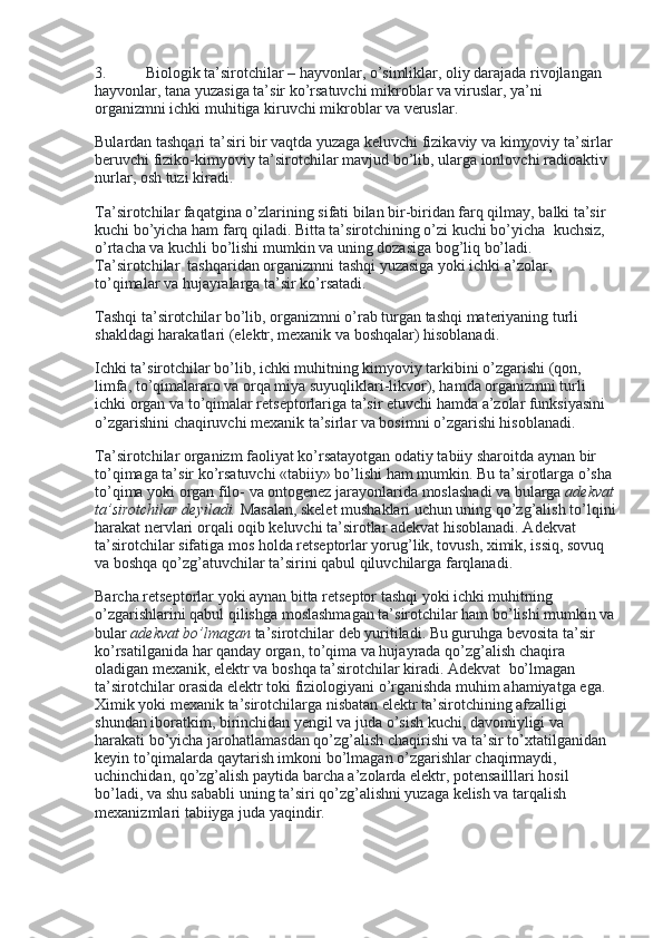 3.                     Biologik ta’sirotchilar – hayvonlar, o’simliklar, oliy darajada rivojlangan 
hayvonlar, tana yuzasiga ta’sir ko’rsatuvchi mikroblar va viruslar, ya’ni 
organizmni ichki muhitiga kiruvchi mikroblar va veruslar.
Bulardan   tashqari   ta ’ siri   bir   vaqtda   yuzaga   keluvchi   fizikaviy   va   kimyoviy   ta ’ sirlar  
beruvchi   fiziko - kimyoviy   ta ’ sirotchilar   mavjud   bo ’ lib ,  ularga   ionlovchi   radioaktiv  
nurlar ,  osh   tuzi   kiradi .
Ta’sirotchilar faqatgina o’zlarining sifati bilan bir-biridan farq qilmay, balki ta’sir 
kuchi bo’yicha ham farq qiladi. Bitta ta’sirotchining o’zi kuchi bo’yicha    kuchsiz, 
o’rtacha va kuchli bo’lishi mumkin va uning dozasiga bog’liq bo’ladi. 
Ta’sirotchilar    tashqaridan organizmni tashqi yuzasiga yoki ichki a’zolar, 
to’qimalar va hujayralarga ta’sir ko’rsatadi.
Tashqi ta’sirotchilar bo’lib, organizmni o’rab turgan tashqi materiyaning turli 
shakldagi harakatlari (elektr, mexanik va boshqalar) hisoblanadi.
Ichki ta’sirotchilar bo’lib, ichki muhitning kimyoviy tarkibini o’zgarishi (qon, 
limfa, to’qimalararo va orqa miya suyuqliklari-likvor), hamda organizmni turli 
ichki organ va to’qimalar retseptorlariga ta’sir etuvchi hamda a’zolar funksiyasini 
o’zgarishini chaqiruvchi mexanik ta’sirlar va bosimni o’zgarishi hisoblanadi.
Ta’sirotchilar organizm faoliyat ko’rsatayotgan odatiy tabiiy sharoitda aynan bir 
to’qimaga ta’sir ko’rsatuvchi «tabiiy» bo’lishi ham mumkin. Bu ta’sirotlarga o’sha
to’qima yoki organ filo- va ontogenez jarayonlarida moslashadi va bularga   adekvat
ta’sirotchilar deyiladi.   Masalan, skelet mushaklari uchun uning qo’zg’alish to’lqini
harakat nervlari orqali oqib keluvchi ta’sirotlar adekvat hisoblanadi. Adekvat 
ta’sirotchilar sifatiga mos holda retseptorlar yorug’lik, tovush, ximik, issiq, sovuq 
va boshqa qo’zg’atuvchilar ta’sirini qabul qiluvchilarga farqlanadi.
Barcha retseptorlar yoki aynan bitta retseptor tashqi yoki ichki muhitning 
o’zgarishlarini qabul qilishga moslashmagan ta’sirotchilar ham bo’lishi mumkin va
bular   adekvat bo’lmagan   ta’sirotchilar deb yuritiladi. Bu guruhga bevosita ta’sir 
ko’rsatilganida har qanday organ, to’qima va hujayrada qo’zg’alish chaqira 
oladigan mexanik, elektr va boshqa ta’sirotchilar kiradi. Adekvat    bo’lmagan 
ta’sirotchilar orasida elektr toki fiziologiyani o’rganishda muhim ahamiyatga ega. 
Ximik yoki mexanik ta’sirotchilarga nisbatan elektr ta’sirotchining afzalligi 
shundan iboratkim, birinchidan yengil va juda o’sish kuchi, davomiyligi va 
harakati bo’yicha jarohatlamasdan qo’zg’alish chaqirishi va ta’sir to’xtatilganidan 
keyin to’qimalarda qaytarish imkoni bo’lmagan o’zgarishlar chaqirmaydi, 
uchinchidan, qo’zg’alish paytida barcha a’zolarda elektr, potensailllari hosil 
bo’ladi, va shu sababli uning ta’siri qo’zg’alishni yuzaga kelish va tarqalish 
mexanizmlari tabiiyga juda yaqindir.
  