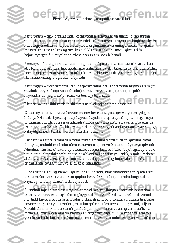 Fiziologiyaning   predmeti ,  maqsadi   va   vazifalari
 
Fiziologiya   –  tirik   organizmda     kechayotgan   jarayonlar   va   ularni     o ’ rab   turgan  
muhitda   hayot   kechirishga   moslashishini     ta ’ minlovchi   jarayonlar     haqidagi   fandir .  
Fiziologiya   odam   va   hayvonlarni   yaxlit   organizmida   va   uning   a ’ zolari ,  to ’ qima , 
hujayralar   hamda   ularning   tuzilish   birliklarini   tashkil   qiluvchi   qismlarida  
bajarilayotgan   funksiyalar   bo ’ yicha   qonunlarni   ochib   beradi .
Funksiya   –  bu   organizmda ,  uning   organ   va   to ’ qimalarida   tinimsiz   o ’ zgaruvchan  
atrof - muhit   sharoitiga   faol   holda     moslashishida   va   shu   bilan   birga   ularning   o ’ zlari  
ham   tashqi   muhitga   yetarlicha   ta ’ sir   ko ’ rsatishi   natijasida   yuz   beradigan   moddalar  
almashinuvining   o ’ zgarishi   natijasidir .
Fiziologiya   –  eksperimental   fan ,  eksperimentlar   esa   laboratoriya   hayvonlarida  ( it , 
mushuk ,  quyon ,  baqa   va   boshqalar )  hamda   maymunlar ,  qishloq   xo ’ jalik  
hayvonlarida  ( sigir ,  ko ’ y ,  echki   va   boshq .)  bajariladi .
Eksperimentlar ikki turda, o’tkir va surunkali tajribalarda bajariladi.
O’tkir tajribalarda odatda hayvon xushsizlantiriladi yoki qimirlay olmaydigan 
holatga keltirilib, hyech qanday hayvon hayotini saqlab qolish qoidalariga rioya 
qilinmagan holda operasiya qilinadi (tiriklayin yorib ko’riladi) va tajriba oxirida 
esa hayvon so’yiladi. O’tkir tajribalarda hayvonning o’rganilayotgan organi, unga 
kelayotgan nerv tolalari va qon tomirlari ochiladi.
Bir qator o’tkir tajribalarda a’zolar maxsus usullar yordamida to’qimalar hayot 
faoliyati, mutadil moddalar almashinuvini saqlash yo’li bilan izolyatsiya qilinadi. 
Masalan, ulardan o’tuvchi qon tomirlari orqali kislorod bilan boyitilgan qon, yoki 
uni o’rnini almashtiruvchi eritmalar o’tkaziladi (perfuziya usuli), bundan tashqari 
alohida a’zolarda esa (nerv, muskul va boshq.) ularning hujayralarini o’sha 
eritmalarga joylashtirish yo’li bilan o’rganiladi.
O’tkir tajribalarning kamchiligi shundan iboratki, ular hayvonning to’qimalarini, 
qon tomirlari va nerv tolalarini qoplab turuvchi po’stloqlar jarohatlanganidan 
keyinoq notabiiy sharoitlarda bajariladi.
Surunkali tajribalarda esa hayvonlar avvaldan sterillangan sharoitda operasiya 
qilinadi va hayvon to’lig’icha sog’ayganidan keyin ularda uzoq yillar davomida 
mo’tadil hayot sharoitida tajribalar o’tkazish mumkin. Lekin, surunkali tajribalar 
davomida operasiya asoratlari, masalan qo’shni a’zolarni (katta qorinni) siljishi 
kuzatilishi mumkin, bu esa o’rganiladigan organ funksiyasini qisman bo’lsada 
buzadi. Hozirda odamlar va hayvonlar organizmidagi muhim funksiyalarni yer 
yuzida va hatto kosmosda ham uzoq    masofadan turib radio uzatgich va o’xshash  