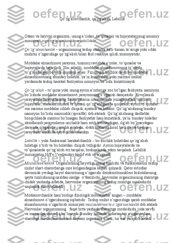 Qo’zg’aluvchanlik, qo’zg’alish. Labillik
 
Odam va hayvon organizmi, uning a’zolari, to’qimalari va hujayralarining umumiy
xususiyati –   qo’zg’aluvchanlik va labillikdir.
Qo’zg’aluvchanlik   – organizmning tashqi muhitni turli-tuman ta’siriga yoki ichki 
muhitni o’zgarishiga qo’zg’alish bilan faol reaksiya qilish xususiyatidir.
Moddalar almashinuvi jarayoni, tinimsiz ravishda a’zolar, to’qimalar va 
hujayralarda bajariladi. Shu sababli, moddalar almashinuvining to’xtashi 
to’g’risida gap bo’lishi mumkin emas. Fiziologik tinchlik davri bu moddalar 
almashinuvining shunday holatiki, ya’ni kuzatishlar yoki maxsus usullar 
yordamida tashqi harakat faoliyatini nomoyon bo’lishi kuzatilmaydi.
Qo’zg’alish   – to’qima yoki uning ayrim a’zolariga xos bo’lgan faoliyatni namoyon
bo’lishida moddalar almashinuvi jarayonining o’zgarish darajasidir. Rivojlanish 
jarayonida hujayralarning funksiyalarini ixtisoslanishi yuzaga keladi: ma’lum 
hujayralar, masalan muskul to’qimasi qo’zg’atilganida qisqaradi, ayrim to’qimalar 
esa maxsus moddalar ishlab chiqadi, ajratadi va hokazo. Qo’zg’alishning bunday 
namoyon bo’lishi maxsuslik (spesifik) deb ataladi. Qo’zg’alishning dastlabki 
bosqichlarida maxsus bo’lmagan faoliyatlar ham kuzatiladi, ya’ni bunday holatlar 
oksidlanish jarayonlarini unchalik ham ortib ketmaydigan, ilg’ab bo’lmaydigan 
darajada o’zgarishi, issiqlik ajralishi, elektr toklarini hosil bo’lishi va boshqa 
jarayonlar shaklida qayd qilish mumkin.
Labillik   – yoki funksional harakatchanlik – bu tinchlik holatidan qo’zg’alish 
holatiga o’tish va bu holatdan chiqish tezligidir. Ayrim hujayralarda va 
to’qimalarda qo’zg’alish tez tarqalsa, boshqalarida sekin tarqaladi. Labillik 
xususiyatini N.Ye.Vvedenskiy kashf etdi va o’rgandi.
Moslashuvchanlik .   Organizmning hayotligi uning tuzilishi va funksiyalarini tashqi 
muhit shart-sharoitlariga mos kelganidagina saqlab qolinadi. Qator avlodlar 
davomida yerdagi hayot sharoitining o’zgarishi dezeksiribonuklein kislotalarning    
qayta tuzilishining nasldan-naslga    o’tkazilishi, hayvonlar organizmining sharoitga 
chidab yashashi sifatida, hayvonlar organizmining tashqi muhitga moslashishi 
saqlanadi va rivojlanadi.
Moslanuvchanlik ham boshqa fiziologik xususiyatlar singari – moddalar 
almashinuvi o’zgarishining oqibatidir. Tashqi muhit o’zgarishiga qarab moddalar 
almashinuvini o’zgartirish xususiyati   moslashtiruvchi   o’zgaruvchanlik   deb ataladi. 
Hayvonlar organizmining      faqat bitta yashash sharoitiga moslashishi juda xavfli 
va maqsadga muvofiq bo’lmaydi. Bunday hollarda nisbatan tez o’zgaruvchan 
sharoitga moslashaolmasdan    hayvon organizmi o’ladi, tur esa yo’qolib ketadi. 