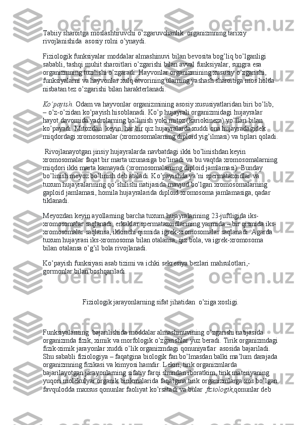 Tabiiy sharoitga moslashtiruvchi o’zgaruvchanlik    organizmning tarixiy 
rivojlanishida    asosiy rolni o’ynaydi.
Fiziologik funksiyalar moddalar almashinuvi bilan bevosita bog’liq bo’lganligi 
sababli, tashqi muhit sharoitlari o’zgarishi bilan avval funksiyalar, sungra esa 
organizmning tuzilishi o’zgaradi. Hayvonlar organizmining xususiy o’zgarishi, 
funksiyalarni va hayvonlar xulq-atvorining ularning yashash sharoitiga mos holda    
nisbatan tez o’zgarishi bilan harakterlanadi.
Ko’payish .   Odam va hayvonlar organizmining asosiy xususiyatlaridan biri bo’lib, 
– o’z-o’zidan ko’payish hisoblanadi. Ko’p hujayrali organizmidagi hujayralar 
hayot davomida yadrolarning bo’linish yoki mitoz (kariokineza) yo’llari bilan 
ko’payadi. Mitozdan    keyin, har bir qiz hujayralarda xuddi ona hujayradagidek 
miqdordagi xromosomalar (xromosomalarning diploid yig’ilmasi) va tiplari qoladi.
  Rivojlanayotgan jinsiy hujayralarda navbatdagi ikki bo’linishdan keyin 
xromosomalar faqat bir marta uzunasiga bo’linadi va bu vaqtda xromosomalarning
miqdori ikki marta kamayadi (xromosomalarning diploid jamlamasi). Bunday 
bo’linish meyoz bo’linish deb ataladi. Ko’payishda ya’ni spermatazoidlar va 
tuxum hujayralarining qo’shilishi natijasida mavjud bo’lgan xromosomalarning    
gaploid jamlamasi, homila hujayralarida diploid xromosoma jamlamasiga, qadar 
tiklanadi.
Meyozdan keyin ayollarning barcha tuxum hujayralarining 23-juftligida iks-
xromosomalar saqlanadi, erkaklar spermatazoidlarining yarmida – bir qismida iks-
xromosomalar saqlansa, ikkinchi qismida igrek-xromosomalar saqlanadi. Agarda 
tuxum hujayrasi iks-xromosoma bilan otalansa, qiz bola, va igrek-xromosoma 
bilan otalansa o’g’il bola rivojlanadi.
Ko’payish funksiyasi asab tizimi va ichki sekresiya bezlari mahsulotlari,- 
gormonlar bilan boshqariladi.
 
Fiziologik jarayonlarning sifat jihatidan    o’ziga xosligi.
 
Funksiyalarning    bajarilishida moddalar almashinuvining o’zgarishi natijasida 
organizmda fizik, ximik va morfologik o’zgarishlar yuz beradi. Tirik organizmdagi
fizik-ximik jarayonlar xuddi o’lik organizmdagi qonuniyatlar    asosida bajariladi. 
Shu sababli fiziologiya – faqatgina biologik fan bo’lmasdan balki ma’lum darajada
organizmning fizikasi va kimyosi hamdir. Lekin, tirik organizmlarda 
bajarilayotgan jarayonlarning sifatiy farqi shundan iboratkim, tirik materiyaning 
yuqori molekulyar organik birikmalarida faqatgina tirik organizmlarga xos bo’lgan
favqulodda maxsus qonunlar faoliyat ko’rsatadi va bular     fiziologik   qonunlar deb  