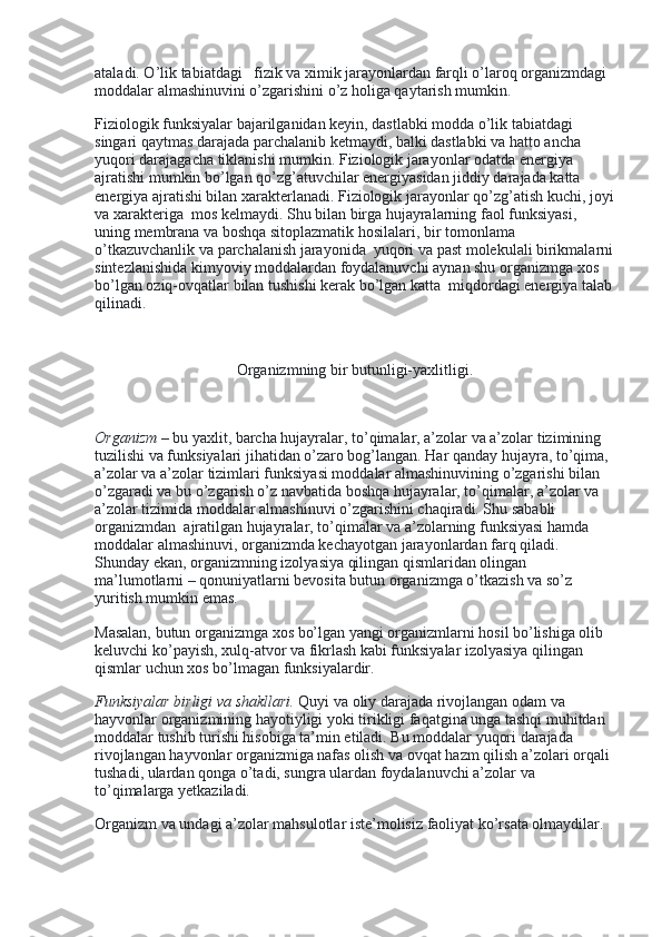 ataladi. O’lik tabiatdagi      fizik va ximik jarayonlardan farqli o’laroq organizmdagi 
moddalar almashinuvini o’zgarishini o’z holiga qaytarish mumkin.
Fiziologik funksiyalar bajarilganidan keyin, dastlabki modda o’lik tabiatdagi 
singari qaytmas darajada parchalanib ketmaydi, balki dastlabki va hatto ancha 
yuqori darajagacha tiklanishi mumkin. Fiziologik jarayonlar odatda energiya 
ajratishi mumkin bo’lgan qo’zg’atuvchilar energiyasidan jiddiy darajada katta 
energiya ajratishi bilan xarakterlanadi. Fiziologik jarayonlar qo’zg’atish kuchi, joyi
va xarakteriga    mos kelmaydi. Shu bilan birga hujayralarning faol funksiyasi, 
uning membrana va boshqa sitoplazmatik hosilalari, bir tomonlama 
o’tkazuvchanlik va parchalanish jarayonida    yuqori va past molekulali birikmalarni
sintezlanishida kimyoviy moddalardan foydalanuvchi aynan shu organizmga xos 
bo’lgan oziq-ovqatlar bilan tushishi kerak bo’lgan katta    miqdordagi energiya talab
qilinadi.
 
Organizmning bir butunligi-yaxlitligi.
 
Organizm   – bu yaxlit, barcha hujayralar, to’qimalar, a’zolar va a’zolar tizimining 
tuzilishi va funksiyalari jihatidan o’zaro bog’langan. Har qanday hujayra, to’qima, 
a’zolar va a’zolar tizimlari funksiyasi moddalar almashinuvining o’zgarishi bilan 
o’zgaradi va bu o’zgarish o’z navbatida boshqa hujayralar, to’qimalar, a’zolar va 
a’zolar tizimida moddalar almashinuvi o’zgarishini chaqiradi. Shu sababli 
organizmdan    ajratilgan hujayralar, to’qimalar va a’zolarning funksiyasi hamda 
moddalar almashinuvi, organizmda kechayotgan jarayonlardan farq qiladi. 
Shunday ekan, organizmning izolyasiya qilingan qismlaridan olingan 
ma’lumotlarni – qonuniyatlarni bevosita butun organizmga o’tkazish va so’z 
yuritish mumkin emas.
Masalan, butun organizmga xos bo’lgan yangi organizmlarni hosil bo’lishiga olib 
keluvchi ko’payish, xulq-atvor va fikrlash kabi funksiyalar izolyasiya qilingan 
qismlar uchun xos bo’lmagan funksiyalardir.
Funksiyalar birligi va shakllari.   Quyi va oliy darajada rivojlangan odam va 
hayvonlar organizmining hayotiyligi yoki tirikligi faqatgina unga tashqi muhitdan 
moddalar tushib turishi hisobiga ta’min etiladi. Bu moddalar yuqori darajada 
rivojlangan hayvonlar organizmiga nafas olish va ovqat hazm qilish a’zolari orqali 
tushadi, ulardan qonga o’tadi, sungra ulardan foydalanuvchi a’zolar va 
to’qimalarga yetkaziladi.
Organizm va undagi a’zolar mahsulotlar iste’molisiz faoliyat ko’rsata olmaydilar. 