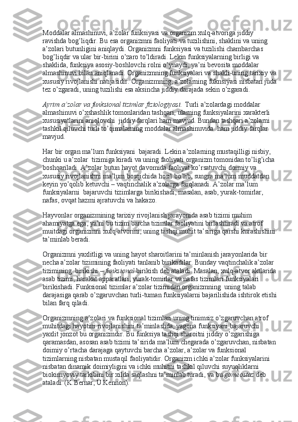 Moddalar almashinuvi, a’zolar funksiyasi va organizm xulq-atvoriga jiddiy 
ravishda bog’liqdir. Bu esa organizmni faoliyati va tuzilishini, shaklini va uning 
a’zolari butunligini aniqlaydi. Organizmni funksiyasi va tuzilishi chambarchas 
bog’liqdir va ular bir-birini o’zaro to’ldiradi. Lekin funksiyalarning birligi va 
shaklida, funksiya asosiy-boshlovchi rolni o’ynaydi, ya’ni bevosita moddalar 
almashinuvi bilan aniqlanadi. Organizmning funksiyalari va shakli-uning tarixiy va
xususiy rivojlanishi natijasidir. Organizmning, a’zolarning fuknsiyasi nisbatan juda
tez o’zgaradi, uning tuzilishi esa aksincha jiddiy darajada sekin o’zgaradi.
Ayrim a’zolar va funksional tizimlar fiziologiyasi.   Turli a’zolardagi moddalar 
almashinuvi o’xshashlik tomonlaridan tashqari, ularning funksiyalarini xarakterli 
xususiyatlarini aniqlovchi    jiddiy farqlari ham mavjud. Bundan tashqari a’zolarni 
tashkil qiluvchi turli to’qimalarning moddalar almashinuvida    ham jiddiy farqlar 
mavjud.
Har bir organ ma’lum funksiyani    bajaradi. Lekin a’zolarning mustaqilligi nisbiy, 
chunki u a’zolar    tizimiga kiradi va uning faoliyati organizm tomonidan to’lig’icha 
boshqariladi. A’zolar butun hayot davomida faoliyat ko’rsatuvchi doimiy va 
xususiy rivojlanishni ma’lum bosqichida hosil bo’lib, sungra ma’lum muddatdan 
keyin yo’qolib ketuvchi – vaqtinchalik a’zolarga farqlanadi. A’zolar ma’lum 
funksiyalarni    bajaruvchi tizimlarga birikishadi, masalan, asab, yurak-tomirlar, 
nafas, ovqat hazmi ajratuvchi va hakazo.
Hayvonlar organizmining tarixiy rivojlanish jarayonida asab tizimi muhim 
ahamiyatga ega, ya’ni bu tizim barcha tizimlar faoliyatini birlashtiradi va atrof 
muitdagi organizmni xulq-atvorini, uning tashqi muhit ta’siriga qarshi kurashishini
ta’minlab beradi.
Organizmni yaxlitligi va uning hayot sharoitlarini ta’minlanish jarayonlarida bir 
necha a’zolar tizimining faoliyati tanlanib birikadilar. Bunday vaqtinchalik a’zolar 
tizimining    birikishi –   funksional   birikish deb ataladi. Masalan, xulq-atvor aktlarida
asab tizimi, harakat apparatlari, yurak-tomirlar va nafas tizimlari funksiyalari 
birikishadi. Funksional tizimlar a’zolar tizimidan organizmning    uning talab 
darajasiga qarab o’zgaruvchan turli-tuman funksiyalarni bajarilishida ishtirok etishi
bilan farq qiladi.
Organizmning a’zolari va funksional tizimlari uning tinimsiz o’zgaruvchan atrof 
muhitdagi hayotini rivojlanishini ta’minlashda, yagona funksiyani bajaruvchi 
yaxlit jonzot bu organizmdir. Bu funksiya tashqi sharoitni jiddiy o’zgarishiga 
qaramasdan, asosan asab tizimi ta’sirida ma’lum chegarada o’zgaruvchan, nisbatan
doimiy o’rtacha darajaga qaytuvchi barcha a’zolar, a’zolar va funksional 
tizimlarning nisbatan mustaqil faoliyatidir. Organizm ichki a’zolar funksiyalarini 
nisbatan dinamik doimiyligini va ichki muhitni tashkil qiluvchi suyuqliklarni 
biokimyoviy tarkibini bir xilda saqlashni ta’minlab turadi, va bu   gomeostaz   deb 
ataladi. (K.Bernar, U.Kennon). 