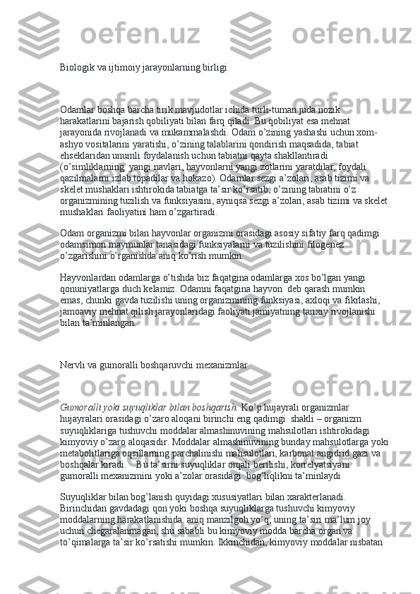  
Biologik va ijtimoiy jarayonlarning birligi
 
Odamlar boshqa barcha tirik mavjudotlar ichida turli-tuman juda nozik 
harakatlarini bajarish qobiliyati bilan farq qiladi. Bu qobiliyat esa mehnat 
jarayonida rivojlanadi va mukammalashdi. Odam o’zining yashashi uchun xom-
ashyo vositalarini yaratishi, o’zining talablarini qondirish maqsadida, tabiat 
ehseklaridan unumli foydalanish uchun tabiatni qayta shakllantiradi 
(o’simliklarning    yangi navlari, hayvonlarni yangi zotlarini yaratdilar, foydali 
qazilmalarni izlab topadilar va hokazo). Odamlar sezgi a’zolari, asab tizimi va 
skelet mushaklari ishtirokida tabiatga ta’sir ko’rsatib, o’zining tabiatini o’z 
organizmining tuzilish va funksiyasini, ayniqsa sezgi a’zolari, asab tizimi va skelet
mushaklari faoliyatini ham o’zgartiradi.
Odam organizmi bilan hayvonlar organizmi orasidagi asosiy sifatiy farq qadimgi 
odamsimon maymunlar tanasidagi funksiyalarni va tuzilishini filogenez 
o’zgarishini o’rganishda aniq ko’rish mumkin.
Hayvonlardan odamlarga o’tishda biz faqatgina odamlarga xos bo’lgan yangi 
qonuniyatlarga duch kelamiz. Odamni faqatgina hayvon    deb qarash mumkin 
emas, chunki gavda tuzilishi uning organizmining funksiyasi, axloqi va fikrlashi, 
jamoaviy mehnat qilish jarayonlaridagi faoliyati jamiyatning tarixiy rivojlanishi 
bilan ta’minlangan.
 
Nervli va gumoralli boshqaruvchi mexanizmlar
 
Gumoralli yoki suyuqliklar bilan boshqarish.   Ko’p hujayrali organizmlar 
hujayralari orasidagi o’zaro aloqani birinchi eng qadimgi    shakli – organizm 
suyuqliklariga tushuvchi moddalar almashinuvining mahsulotlari ishtirokidagi 
kimyoviy o’zaro aloqasidir. Moddalar almashinuvining bunday mahsulotlarga yoki
metabolitlariga oqsillarning parchalinishi mahsulotlari, karbonat angidrid gazi va 
boshqalar kiradi.        Bu ta’sirni suyuqliklar orqali berilishi, korrelyatsiyani 
gumoralli mexanizmini yoki a’zolar orasidagi    bog’liqlikni ta’minlaydi.
Suyuqliklar bilan bog’lanish quyidagi xususiyatlari bilan xarakterlanadi. 
Birinchidan gavdadagi qon yoki boshqa suyuqliklarga tushuvchi kimyoviy 
moddalarning harakatlanishida    aniq manzilgoh yo’q; uning ta’siri ma’lum joy 
uchun chegaralanmagan, shu sababli bu kimyoviy modda barcha organ va 
to’qimalarga ta’sir ko’rsatishi mumkin. Ikkinchidan, kimyoviy moddalar nisbatan  