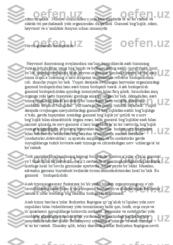 sekin tarqaladi.    Nihoyat uchinchidan u juda kam miqdorda ta’sir ko’rsatadi va 
odatda tez parchalanadi yoki organizmdan chiqariladi. Gumoral bog’liqlik, odam, 
hayvonot va o’simliklar dunyosi uchun umumiydir.
 
Nervli-gumoralli boshqarilish
 
   Hayvonot dunyosining rivojlanishini ma’lum bosqichlarida asab tizimining 
yuzaga kelishi bilan yangi bog’lanish va boshqarishning asabli (nerv) shakli hosil 
bo’ldi. uzining rivojlanishi bilan hayvon organizmi qanchalik yuqori bo’lsa, asab 
tizimi orqali a’zolarning o’zaro aloqasini ta’minlashda reflektor boshqarilishini 
roli    shuncha yuqori bo’ladi. Yuqori darajada rivojlangan hayvonlar organizmidagi 
gumoral boshqarilishni ham asab tizimi boshqarib turadi. Asab boshqarilish 
gumoral boshqarilishdan quyidagi xususiyatlari bilan farq qiladi; birinchidan aniq 
organga yoki hatto hujayralar guruhiga aniq yo’nalgan bo’ladi, ikkinchidan, asab 
tizimi orqali bog’lanish solishtirib bo’lmaydigan katta tezlikda, kimyoviy 
moddalar tarqalish tezligidan      yuz martagacha yuqori tezlikda bajariladi. Yuqori 
darajada rivojlangan mavjudotlardagi gumoral bog’liqlikdan asabli bog’liqlikga 
o’tishi, gavda hujayralari orasidagi gumoral bog’liqlik yo’qotildi va u nerv 
bog’liqlik bilan almashtirildi degani emas, balki gumoral bog’liqliklar asab bilan 
nazorat qilinishi va nerv-gumoral o’zaro birgalikda ta’sir ko’rsatuvchi bog’liqlik 
yuzaga kelganligidir. A’zolarni hujayralari bilan yoki    boshqa nerv hujayralari 
bilan tutashuvchi uchlaridan bog’lanishni ta’minlovchi maxsus moddalar 
(mediatorlar,elektrolitlar)    ni ajratishi aniqlangan va bu mediatorlar gavda 
suyuqliklariga tushib bevosita asab tizimiga va ixtisoslashgan nerv    uchlariga ta’sir
ko’rsatadi.
Tirik jonzotlar rivojlanishining keyingi bosqichida    maxsus a’zolar – ya’ni gumoral
yo’l bilan ta’sir ko’rsatuvchi – va o’z navbatida organizmga tushgan oziq moddalar
hisobiga hosil bo’luvchi gormonlar ajratuvchi    bezlar paydo bo’ldilar. Masalan, 
adrenalin garmoni buyrakusti bezlarida tirozin aminokislotasidan hosil bo’ladi. Bu 
gumoral          boshqarilishdir.
Asab tizimining asosiy funksiyasi bo’lib yaxlit holdagi organizmning uni o’rab 
turuvchi tashqi muhit bilan o’zaro aloqasini boshqarish va alohida organ faoliyatini
hamda a’zolar orasidagi bog’lanishni boshqarish hisoblanadi.
Asab tizimi barcha a’zolar faoliyatini faqatgina qo’zg’alish to’lqinlari yoki nerv    
impulslari bilan tezlashtirmay yoki tormozlamay balki qon, limfa, orqa miya va 
to’qimalararo suyuqliklarga tushuvchi mediator, garmonlar va metabolitlar yoki 
moddalar almashinuvi mahsulotlari yordamida organizmdagi barcha hayotiy 
jarayonlarni nazorat qiladi. Bu kimyoviy moddalar a’zolarga    va asab tizimiga 
ta’sir ko’rsatadi. Shunday qilib, tabiiy sharoitda a’zolar faoliyatini faqatgina nervli  