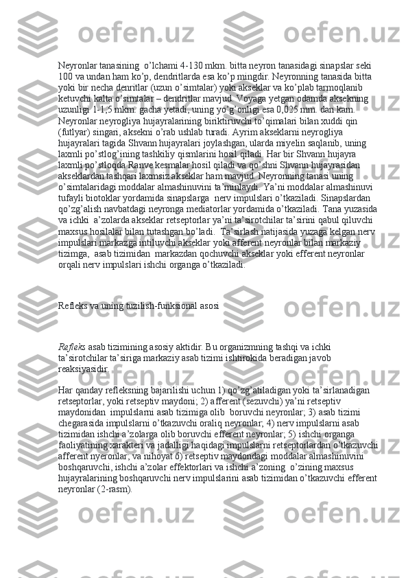  
Neyronlar tanasining    o’lchami 4-130 mkm. bitta neyron tanasidagi sinapslar seki 
100 va undan ham ko’p, dendritlarda esa ko’p mingdir. Neyronning tanasida bitta 
yoki bir necha denritlar (uzun o’simtalar) yoki akseklar va ko’plab tarmoqlanib 
ketuvchi kalta o’simtalar – dendritlar mavjud. Voyaga yetgan odamda aksekning 
uzunligi 1-1,5 mkm. gacha yetadi, uning yo’g’onligi esa 0,025 mm. dan kam. 
Neyronlar neyrogliya hujayralarining biriktiruvchi to’qimalari bilan xuddi qin 
(futlyar) singari, aksekni o’rab ushlab turadi. Ayrim akseklarni neyrogliya 
hujayralari tagida Shvann hujayralari joylashgan, ularda miyelin saqlanib, uning 
laxmli po’stlog’ining tashkiliy qismlarini hosil qiladi. Har bir Shvann hujayra 
laxmli po’stloqda Ranve kesmalar hosil qiladi va qo’shni Shvann hujayrasidan 
akseklardan tashqari laxmsiz akseklar ham mavjud. Neyronning tanasi uning 
o’simtalaridagi moddalar almashinuvini ta’minlaydi. Ya’ni moddalar almashinuvi 
tufayli biotoklar yordamida sinapslarga    nerv impulslari o’tkaziladi. Sinapslardan 
qo’zg’alish navbatdagi neyronga mediatorlar yordamida o’tkaziladi. Tana yuzasida
va ichki    a’zolarda akseklar retseptorlar ya’ni ta’sirotchilar ta’sirini qabul qiluvchi 
maxsus hosilalar bilan tutashgan bo’ladi.    Ta’sirlash natijasida yuzaga kelgan nerv 
impulslari markazga intiluvchi akseklar yoki afferent neyronlar bilan markaziy 
tizimga,    asab tizimidan    markazdan qochuvchi akseklar yoki efferent neyronlar 
orqali nerv impulslari ishchi organga o’tkaziladi.
 
Refleks va uning tuzilish-funksional asosi
 
Refleks   asab tizimining asosiy aktidir. Bu organizmning tashqi va ichki 
ta’sirotchilar ta’siriga markaziy asab tizimi ishtirokida beradigan javob 
reaksiyasidir.
Har qanday refleksning bajarilishi uchun 1) qo’zg’atiladigan yoki ta’sirlanadigan 
retseptorlar, yoki retseptiv maydoni; 2) afferent (sezuvchi) ya’ni retseptiv 
maydonidan    impulslarni asab tizimiga olib    boruvchi neyronlar; 3) asab tizimi 
chegarasida impulslarni o’tkazuvchi oraliq neyronlar; 4) nerv impulslarni asab 
tizimidan ishchi a’zolarga olib boruvchi efferent neyronlar; 5) ishchi organga 
faoliyatining xarakteri va jadalligi haqidagi impulslarni retseptorlardan o’tkazuvchi
afferent nyeronlar; va nihoyat 6) retseptiv maydondagi moddalar almashinuvini 
boshqaruvchi, ishchi a’zolar effektorlari va ishchi a’zoning    o’zining maxsus 
hujayralarining boshqaruvchi nerv impulslarini asab tizimidan o’tkazuvchi efferent
neyronlar (2-rasm). 