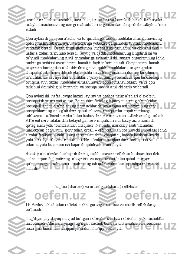 tizimlarini boshqaruvchilik, buyraklar, ter bezlari va hazmlash kanali funksiyalari 
tufayli almashinuvning oxirgi mahsulotlari organizmdan chiqarilishi tufayli ta’min 
etiladi.
Qon aylanish jarayoni a’zolar va to’qimalarga, xuddi moddalar almashinuvining 
qoldiq mahsulotlarini ayiruv a’zolariga yetkazib berganidek, tuyimli moddalarni 
yetkazib beradi. Organizmga gazsimon    moddalarni tushishini va chiqarilishini 
nafas a’zolari ta’minlab beradi. Suyuq va qattik moddalarning singdirilishi va 
to’yimli moddalarning suvli eritmalariga aylantirilishi, sungra organizmning ichki 
muhitiga tushishi ovqat hazmi kanali tufayli ta’min etiladi. Ovqat hazmi kanali 
organizm tomonidan o’zlashtirilmagan va qoldiq moddalarni organizmdan 
chiqarilishida    ham ishtirok etadi. Ichki muhitning nisbatan doimiy tarkibini 
ta’minlashda asosiy rolni buyraklar o’ynaydi, uning yordamida qon tarkibidagi 
ortiqcha suv, tuzlar, moddalar almashinuvini qoldiq mahsulotlarni ya’ni qon 
tarkibini doimiyligini buzuvchi va boshqa moddalarni chiqarib yuboradi.
Qon aylanishi, nafas, ovqat hazmi, ayiruv va boshqa tizim a’zolari o’z-o’zini    
boshqarish xususiyatiga ega. Bu muhim fiziologik jarayonlarning o’z-o’zidan 
boshqarilish ichki a’zolarning nerv uchlarida joylashgan asab tizimining quyi 
bosqichlarining qo’zg’alishini qabul qiluvchi retseptorlar orqali markazga 
intiluvchi – afferent nervlar bilan tushuvchi nerv impulslari tufayli amalga oshadi. 
Afferent nerv tolalaridan kelayotgan nerv impulslari markaziy asab tizimida 
qo’zg’alish yoki tormozlanish chaqiradi. Natijada, markaziy asab tizimidan    
markazdan qochuvchi    nerv tolasi orqali – efferentli, ish boshlovchi impulslar ichki
a’zolar faoliyatini yoki uning tormozlanishini chaqiradi, hamda boshqariluvchi 
yoki korrelyatsilovchi impulslar ichki a’zolarni oziqlanishini boshqarish yo’li 
bilan    u yoki bu a’zoni ish bajarish qobiliyatini aniqlaydi.
Bunday o’z-o’zidan boshqarilishning asabli jarayoni reflektor boshqarilish deb 
atalsa, organ faoliyatining    o’zgarishi va nerv uchlari bilan qabul qilingan 
qo’zg’alishga    asab tizimi orqali uning ish qobiliyatini boshqarishga refleks deb 
ataladi.
 
Tug’ma (shartsiz) va orttirilgan (shartli) reflekslar.
 
I.P.Pavlov taklifi bilan reflekslar ikki guruhga: shartsiz va shartli reflekslarga 
bo’linadi.
Tug’ilgan paytdayoq mavjud bo’lgan reflekslar shartsiz reflekslar    yoki instinktlar 
hisoblanadi. Masalan, yangi tug’ilgan kuchuk bolalari onasi sutini sura boshlasa, 
hozirgina tuxumdan chiqqan jo’ja don cho’qiy boshlaydi. 