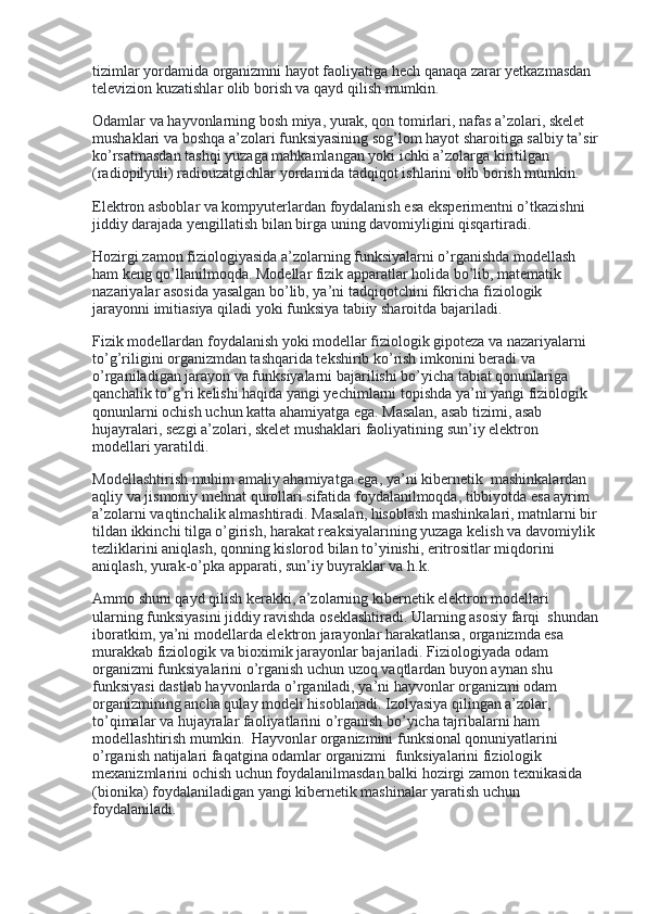 tizimlar yordamida organizmni hayot faoliyatiga hech qanaqa zarar yetkazmasdan 
televizion kuzatishlar olib borish va qayd qilish mumkin.
Odamlar va hayvonlarning bosh miya, yurak, qon tomirlari, nafas a’zolari, skelet 
mushaklari va boshqa a’zolari funksiyasining sog’lom hayot sharoitiga salbiy ta’sir
ko’rsatmasdan tashqi yuzaga mahkamlangan yoki ichki a’zolarga kiritilgan 
(radiopilyuli) radiouzatgichlar yordamida tadqiqot ishlarini olib borish mumkin.
Elektron asboblar va kompyuterlardan foydalanish esa eksperimentni o’tkazishni 
jiddiy darajada yengillatish bilan birga uning davomiyligini qisqartiradi.
Hozirgi zamon fiziologiyasida a’zolarning funksiyalarni o’rganishda modellash 
ham keng qo’llanilmoqda. Modellar fizik apparatlar holida bo’lib, matematik 
nazariyalar asosida yasalgan bo’lib, ya’ni tadqiqotchini fikricha fiziologik 
jarayonni imitiasiya qiladi yoki funksiya tabiiy sharoitda bajariladi.
Fizik modellardan foydalanish yoki modellar fiziologik gipoteza va nazariyalarni 
to’g’riligini organizmdan tashqarida tekshirib ko’rish imkonini beradi va 
o’rganiladigan jarayon va funksiyalarni bajarilishi bo’yicha tabiat qonunlariga 
qanchalik to’g’ri kelishi haqida yangi yechimlarni topishda ya’ni yangi fiziologik 
qonunlarni ochish uchun katta ahamiyatga ega. Masalan, asab tizimi, asab 
hujayralari, sezgi a’zolari, skelet mushaklari faoliyatining sun’iy elektron 
modellari yaratildi.
Modellashtirish muhim amaliy ahamiyatga ega, ya’ni kibernetik    mashinkalardan 
aqliy va jismoniy mehnat qurollari sifatida foydalanilmoqda, tibbiyotda esa ayrim 
a’zolarni vaqtinchalik almashtiradi. Masalan, hisoblash mashinkalari, matnlarni bir
tildan ikkinchi tilga o’girish, harakat reaksiyalarining yuzaga kelish va davomiylik 
tezliklarini aniqlash, qonning kislorod bilan to’yinishi, eritrositlar miqdorini 
aniqlash, yurak-o’pka apparati, sun’iy buyraklar va h.k.
Ammo shuni qayd qilish kerakki, a’zolarning kibernetik elektron modellari 
ularning funksiyasini jiddiy ravishda oseklashtiradi. Ularning asosiy farqi    shundan
iboratkim, ya’ni modellarda elektron jarayonlar harakatlansa, organizmda esa 
murakkab fiziologik va bioximik jarayonlar bajariladi. Fiziologiyada odam 
organizmi funksiyalarini o’rganish uchun uzoq vaqtlardan buyon aynan shu 
funksiyasi dastlab hayvonlarda o’rganiladi, ya’ni hayvonlar organizmi odam 
organizmining ancha qulay modeli hisoblanadi. Izolyasiya qilingan a’zolar, 
to’qimalar va hujayralar faoliyatlarini o’rganish bo’yicha tajribalarni ham 
modellashtirish mumkin.    Hayvonlar organizmini funksional qonuniyatlarini 
o’rganish natijalari faqatgina odamlar organizmi    funksiyalarini fiziologik 
mexanizmlarini ochish uchun foydalanilmasdan balki hozirgi zamon texnikasida 
(bionika) foydalaniladigan yangi kibernetik mashinalar yaratish uchun 
foydalaniladi. 