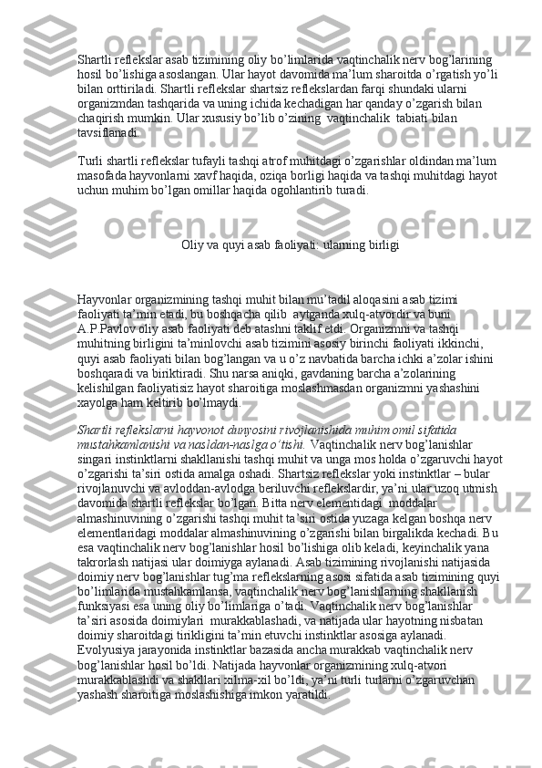 Shartli reflekslar asab tizimining oliy bo’limlarida vaqtinchalik nerv bog’larining 
hosil bo’lishiga asoslangan. Ular hayot davomida ma’lum sharoitda o’rgatish yo’li 
bilan orttiriladi. Shartli reflekslar shartsiz reflekslardan farqi shundaki ularni 
organizmdan tashqarida va uning ichida kechadigan har qanday o’zgarish bilan 
chaqirish mumkin. Ular xususiy bo’lib o’zining    vaqtinchalik    tabiati bilan 
tavsiflanadi.
Turli shartli reflekslar tufayli tashqi atrof muhitdagi o’zgarishlar oldindan ma’lum 
masofada hayvonlarni xavf haqida, oziqa borligi haqida va tashqi muhitdagi hayot 
uchun muhim bo’lgan omillar haqida ogohlantirib turadi.
 
Oliy va quyi asab faoliyati: ularning birligi
 
Hayvonlar organizmining tashqi muhit bilan mu’tadil aloqasini asab tizimi 
faoliyati ta’min etadi, bu boshqacha qilib    aytganda xulq-atvordir va buni 
A.P.Pavlov oliy asab faoliyati deb atashni taklif etdi. Organizmni va tashqi 
muhitning birligini ta’minlovchi asab tizimini asosiy birinchi faoliyati ikkinchi, 
quyi asab faoliyati bilan bog’langan va u o’z navbatida barcha ichki a’zolar ishini 
boshqaradi va biriktiradi. Shu narsa aniqki, gavdaning barcha a’zolarining 
kelishilgan faoliyatisiz hayot sharoitiga moslashmasdan organizmni yashashini 
xayolga ham keltirib bo’lmaydi.
Shartli reflekslarni hayvonot dunyosini rivojlanishida muhim omil sifatida    
mustahkamlanishi va nasldan-naslga o’tishi.   Vaqtinchalik nerv bog’lanishlar 
singari instinktlarni shakllanishi tashqi muhit va unga mos holda o’zgaruvchi hayot
o’zgarishi ta’siri ostida amalga oshadi. Shartsiz reflekslar yoki instinktlar – bular 
rivojlanuvchi va avloddan-avlodga beriluvchi reflekslardir, ya’ni ular uzoq utmish 
davomida shartli reflekslar bo’lgan. Bitta nerv elementidagi    moddalar 
almashinuvining o’zgarishi tashqi muhit ta’siri ostida yuzaga kelgan boshqa nerv 
elementlaridagi moddalar almashinuvining o’zgarishi bilan birgalikda kechadi. Bu 
esa vaqtinchalik nerv bog’lanishlar hosil bo’lishiga olib keladi, keyinchalik yana 
takrorlash natijasi ular doimiyga aylanadi. Asab tizimining rivojlanishi natijasida 
doimiy nerv bog’lanishlar tug’ma reflekslarning asosi sifatida asab tizimining quyi 
bo’limlarida mustahkamlansa, vaqtinchalik nerv bog’lanishlarning shakllanish 
funksiyasi esa uning oliy bo’limlariga o’tadi. Vaqtinchalik nerv bog’lanishlar 
ta’siri asosida doimiylari    murakkablashadi, va natijada ular hayotning nisbatan 
doimiy sharoitdagi tirikligini ta’min etuvchi instinktlar asosiga aylanadi. 
Evolyusiya jarayonida instinktlar bazasida ancha murakkab vaqtinchalik nerv 
bog’lanishlar hosil bo’ldi. Natijada hayvonlar organizmining xulq-atvori 
murakkablashdi va shakllari xilma-xil bo’ldi, ya’ni turli turlarni o’zgaruvchan 
yashash sharoitiga moslashishiga imkon yaratildi. 