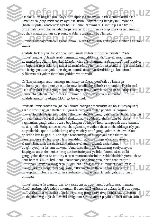 asablar bilan bog'langan. Naysimon tipdagi asab tizimi asab elementlarini asab 
naychasida (orqa miyada) va ayniqsa, ushbu naychaning kengaygan joylarida 
(bosh miyada) kontsentratsiya bo'lishi bilan farqlanadi. Ushbu tip asab tizimi 
umurtqali hayvonlar va odamlarga xosdir. Bosh miya va orqa miya organizmning 
boshqa qismlari bilan ko'p sonli asablar yordamida bog'langan.
Umurtqasiz hayvonlarning asab tizimi. Asab tizimi, integratsiyaning ixtisoslashgan
tizimi
sifatida, tarkibiy va funktsional rivojlanish yo'lida bir necha davrdan o'tadi. 
Umurtqasizlar o'rtasida asab tizimining eng oddiy turi diffuziyali asab tizimi 
ko'rinishida bo'lib, u kovakichlilarda uchraydi. Ularning asab tarmog'i mul`tipolyar
va bipolyar neyronlar yig'indisi ko'rinishida bo'lib, ushbu neyronlarning o'simtalari 
bir-biriga yondosh yoki kesishgan, hamda akson va dendritlarga funktsional 
differentsiatsiyalanish imkoniyatidan mahrumdir.
Diffuziyalangan asab tarmog'i markaziy va chetki periferik bo'limlarga 
bo'linmagan, ektoderm va entodermda lokallashgan bo'lishi mumkin. Epidermal 
asab o'ramlari ancha yuqori tashkillashgan umurtqasizlarda (yassi va halqasimon 
chuvalchanglarda) ham uchrashi mumkin, lekin bu yerda ular mustaqil bo'lim 
sifatida ajralib turadigan MAT ga bo'ysinadi.
Yuksak umurtqasizlarda (halqali chuvalchanglar mollyuskalar, bo'g'imoyoqlilar) 
asab elementlari gangliolanishi yanada rivojlanadi. Ko'pchilik halqasimon 
chuvalchanglarda qorin o'zaklari shunday shaklda gangliyalanganki, tanasining har
bir segmentida bir juft gangliya shakllanadi. Sodda annelidlarning bir dona 
segmentini gangliyalari o'zaro bog'langan bo'lib, bu holat zinapoyali asab tizimini 
hosil qiladi. Halqasimon chuvalchanglarning rivojlanishida ancha oldinga siljigan 
otryadlarida, qorin o'zaklarining o'ng va chap taraf gangliyalarini bir-biri bilan 
qo'shilib ketishiga olib keladigan tendentsiya va zinapoyali asab tizimidan 
zanjirsimon asab tizimiga o'tish kuzatiladi. Xuddi shunga o'xshash, asab 
elementlari, turli darajada kontsentratsiyalangan zanjirli asab tizimi 
bo'g'inoyoqlilarda ham mavjud. Umurtqasizlar asab tizimining evolyutsiyasi 
faqatgina asab elementlarining kontsentratsiyasi yo'lidan bormasdan, balki 
gangliyalar doirasida tarkibiy o'zaro munosabatlarini murakkablashish yo'nalishida
ham boradi. Shu tufayli ham , zamonaviy adabiyotlarda, qorin asab zanjirini 
umurtqali hayvonlarning orqa miyasi bilan tenglashtirish tendentsiyasi mavjud. 
Gangliyalarda, orqa miyadagi kabi, o'tkazuvchi yo'llarning yuza joylashishi, 
neyropilni motor, sezuvchi va assotsiativ qismlarga differentsiyalanishi qayd 
qilingan.
Umurtqasizlarda ganglionizatsiya jarayoni tarqoq-tugun tipidagi asab tizimini 
shakllanishiga olib kelishi mumkin. Bu xol mollyuskalarda uchraydi. Bosh oyoqli 
mollyuskalarda va xasharotlarda miyaning progressiv rivojlanishi, xulq-atvorni 
boshqarishning buyruk tizimini o'ziga xos ierarxiyasini paydo bo'lishi uchun zamin 