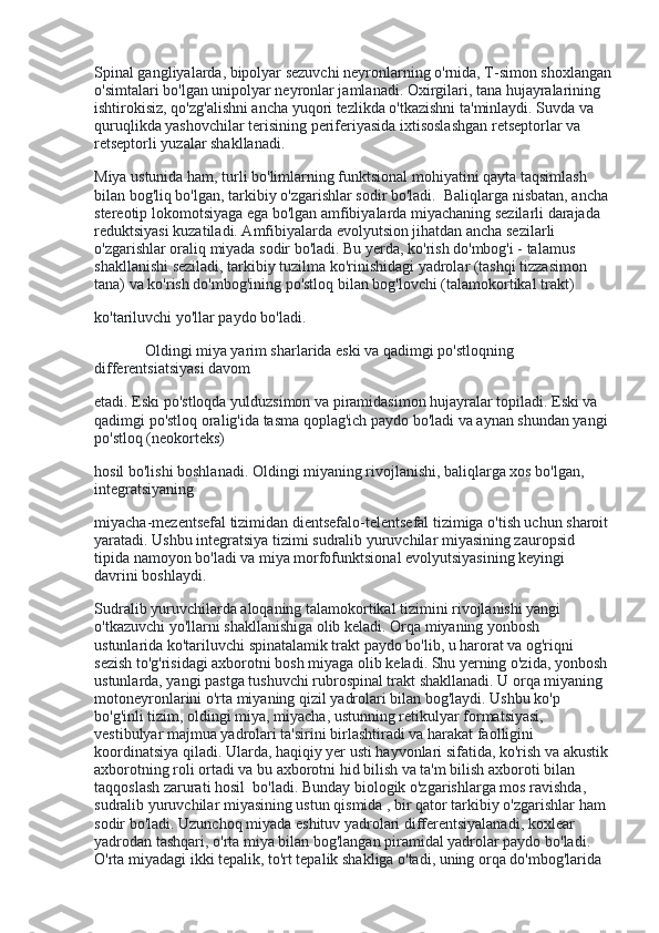 Spinal gangliyalarda, bipolyar sezuvchi neyronlarning o'rnida, T-simon shoxlangan
o'simtalari bo'lgan unipolyar neyronlar jamlanadi. Oxirgilari, tana hujayralarining 
ishtirokisiz, qo'zg'alishni ancha yuqori tezlikda o'tkazishni ta'minlaydi. Suvda va 
quruqlikda yashovchilar terisining periferiyasida ixtisoslashgan retseptorlar va 
retseptorli yuzalar shakllanadi.
Miya ustunida ham, turli bo'limlarning funktsional mohiyatini qayta taqsimlash 
bilan bog'liq bo'lgan, tarkibiy o'zgarishlar sodir bo'ladi.    Baliqlarga nisbatan, ancha 
stereotip lokomotsiyaga ega bo'lgan amfibiyalarda miyachaning sezilarli darajada 
reduktsiyasi kuzatiladi. Amfibiyalarda evolyutsion jihatdan ancha sezilarli 
o'zgarishlar oraliq miyada sodir bo'ladi. Bu yerda, ko'rish do'mbog'i - talamus 
shakllanishi seziladi, tarkibiy tuzilma ko'rinishidagi yadrolar (tashqi tizzasimon 
tana) va ko'rish do'mbog'ining po'stloq bilan bog'lovchi (talamokortikal trakt)
ko'tariluvchi yo'llar paydo bo'ladi.
                          Oldingi miya yarim sharlarida eski va qadimgi po'stloqning 
differentsiatsiyasi davom
etadi. Eski po'stloqda yulduzsimon va piramidasimon hujayralar topiladi. Eski va 
qadimgi po'stloq oralig'ida tasma qoplag'ich paydo bo'ladi va aynan shundan yangi 
po'stloq (neokorteks)
hosil bo'lishi boshlanadi. Oldingi miyaning rivojlanishi, baliqlarga xos bo'lgan, 
integratsiyaning
miyacha-mezentsefal tizimidan dientsefalo-telentsefal tizimiga o'tish uchun sharoit
yaratadi. Ushbu integratsiya tizimi sudralib yuruvchilar miyasining zauropsid 
tipida namoyon bo'ladi va miya morfofunktsional evolyutsiyasining keyingi 
davrini boshlaydi.
Sudralib yuruvchilarda aloqaning talamokortikal tizimini rivojlanishi yangi 
o'tkazuvchi yo'llarni shakllanishiga olib keladi. Orqa miyaning yonbosh 
ustunlarida ko'tariluvchi spinatalamik trakt paydo bo'lib, u harorat va og'riqni 
sezish to'g'risidagi axborotni bosh miyaga olib keladi. Shu yerning o'zida, yonbosh 
ustunlarda, yangi pastga tushuvchi rubrospinal trakt shakllanadi. U orqa miyaning 
motoneyronlarini o'rta miyaning qizil yadrolari bilan bog'laydi. Ushbu ko'p 
bo'g'inli tizim, oldingi miya, miyacha, ustunning retikulyar formatsiyasi, 
vestibulyar majmua yadrolari ta'sirini birlashtiradi va harakat faolligini 
koordinatsiya qiladi. Ularda, haqiqiy yer usti hayvonlari sifatida, ko'rish va akustik 
axborotning roli ortadi va bu axborotni hid bilish va ta'm bilish axboroti bilan 
taqqoslash zarurati hosil    bo'ladi. Bunday biologik o'zgarishlarga mos ravishda, 
sudralib yuruvchilar miyasining ustun qismida , bir qator tarkibiy o'zgarishlar ham 
sodir bo'ladi. Uzunchoq miyada eshituv yadrolari differentsiyalanadi, koxlear 
yadrodan tashqari, o'rta miya bilan bog'langan piramidal yadrolar paydo bo'ladi. 
O'rta miyadagi ikki tepalik, to'rt tepalik shakliga o'tadi, uning orqa do'mbog'larida  