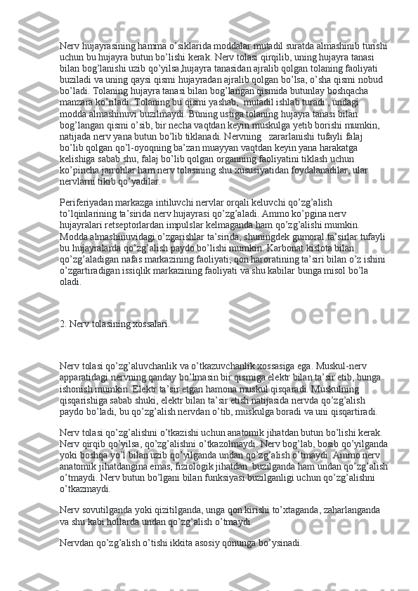 Nerv hujayrasining hamma o’siklarida moddalar mutadil suratda almashinib turishi
uchun bu hujayra butun bo’lishi kerak. Nerv tolasi qirqilib, uning hujayra tanasi 
bilan bog’lanishi uzib qo’yilsa,hujayra tanasidan ajralib qolgan tolaning faoliyati 
buziladi va uning qaysi qismi hujayradan ajralib qolgan bo’lsa, o’sha qismi nobud 
bo’ladi. Tolaning hujayra tanasi bilan bog’langan qismida butunlay boshqacha 
manzara ko’riladi. Tolaning bu qismi yashab,    mutadil ishlab turadi., undagi 
modda almashinuvi buzilmaydi. Buning ustiga tolaning hujayra tanasi bilan 
bog’langan qismi o’sib, bir necha vaqtdan keyin muskulga yetib borishi mumkin, 
natijada nerv yana butun bo’lib tiklanadi. Nervning      zararlanishi tufayli falaj 
bo’lib qolgan qo’l-oyoqning ba’zan muayyan vaqtdan keyin yana harakatga 
kelishiga sabab shu, falaj bo’lib qolgan organning faoliyatini tiklash uchun 
ko’pincha jarrohlar ham nerv tolasining shu xususiyatidan foydalanadilar, ular 
nervlarni tikib qo’yadilar.
Periferiyadan markazga intiluvchi nervlar orqali keluvchi qo’zg’alish 
to’lqinlarining ta’sirida nerv hujayrasi qo’zg’aladi. Ammo ko’pgina nerv 
hujayralari retseptorlardan impulslar kelmaganda ham qo’zg’alishi mumkin. 
Modda almashinuvidagi o’zgarishlar ta’sirida, shuningdek gumoral ta’sirlar tufayli
bu hujayralarda qo’zg’alish paydo bo’lishi mumkin. Karbonat kislota bilan 
qo’zg’aladigan nafas markazining faoliyati, qon haroratining ta’siri bilan o’z ishini 
o’zgartiradigan issiqlik markazining faoliyati va shu kabilar bunga misol bo’la 
oladi.
 
2. Nerv tolasining xossalari.
 
Nerv tolasi qo’zg’aluvchanlik va o’tkazuvchanlik xossasiga ega. Muskul-nerv 
apparatidagi nervning qanday bo’lmasin bir qismiga elektr bilan ta’sir etib, bunga 
ishonish mumkin. Elektr ta’sir etgan hamona muskul qisqaradi. Muskulning 
qisqarishiga sabab shuki, elektr bilan ta’sir etish natijasida nervda qo’zg’alish 
paydo bo’ladi, bu qo’zg’alish nervdan o’tib, muskulga boradi va uni qisqartiradi.
Nerv tolasi qo’zg’alishni o’tkazishi uchun anatomik jihatdan butun bo’lishi kerak. 
Nerv qirqib qo’yilsa, qo’zg’alishni o’tkazolmaydi. Nerv bog’lab, bosib qo’yilganda
yoki boshqa yo’l bilan uzib qo’yilganda undan qo’zg’alish o’tmaydi. Ammo nerv 
anatomik jihatdangina emas, fiziologik jihatdan    buzilganda ham undan qo’zg’alish
o’tmaydi. Nerv butun bo’lgani bilan funksiyasi buzilganligi uchun qo’zg’alishni 
o’tkazmaydi.
Nerv sovutilganda yoki qizitilganda, unga qon kirishi to’xtaganda, zaharlanganda 
va shu kabi hollarda undan qo’zg’alish o’tmaydi.
Nervdan qo’zg’alish o’tishi ikkita asosiy qonunga bo’ysinadi. 