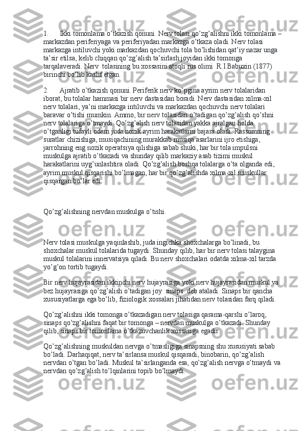 1.             Ikki tomonlama o’tkazish qonuni. Nerv tolasi qo’zg’alishni ikki tomonlama –
markazdan periferiyaga va periferiyadan markazga o’tkaza oladi. Nerv tolasi 
markazga intiluvchi yoki markazdan qochuvchi tola bo’lishidan qat’iy nazar unga 
ta’sir etilsa, kelib chiqqan qo’zg’alish ta’sirlash joyidan ikki tomonga 
tarqalaveradi. Nerv    tolasining bu xossasini atoqli rus olimi    R.I.Babuxin (1877) 
birinchi bo’lib kashf etgan.
2.             Ajratib o’tkazish qonuni. Periferik nerv ko’pgina ayrim nerv tolalaridan 
iborat, bu tolalar hammasi bir nerv dastasidan boradi. Nerv dastasidan xilma-xil 
nerv tolalari, ya’ni markazga intiluvchi va markazdan qochuvchi nerv tolalari 
baravar o’tishi mumkin. Ammo, bir nerv tolasidan o’tadigan qo’zg’alish qo’shni 
nerv tolalariga o’tmaydi. Qo’zg’alish nerv tolasidan yakka ajralgan holda 
o’tganligi tufayli odam juda nozik ayrim harakatlarni bajara oladi. Rassomning 
suratlar chizishiga, musiqachining murakkab musiqa asarlarini ijro etishiga, 
jarrohning eng nozik operatsiya qilishiga sabab shuki, har bir tola impulsni 
muskulga ajratib o’tkazadi va shunday qilib markaziy asab tizimi muskul 
harakatlarini uyg’unlashtira oladi. Qo’zg’alish boshqa tolalarga o’ta olganda edi, 
ayrim muskul qisqarishi bo’lmagan, har bir qo’zg’alishda xilma-xil muskullar 
qisqargan bo’lar edi.
 
Qo’zg’alishning nervdan muskulga o’tishi.
 
Nerv tolasi muskulga yaqinlashib, juda ingichka shoxchalarga bo’linadi, bu 
shoxchalar muskul tolalarida tugaydi. Shunday qilib, har bir nerv tolasi talaygina 
muskul tolalarini innervatsiya qiladi. Bu nerv shoxchalari odatda xilma-xil tarzda 
yo’g’on tortib tugaydi.
Bir nerv hujayrasidan ikkinchi nerv hujayrasiga yoki nerv hujayrasidan muskul va 
bez hujayrasiga qo’zg’alish o’tadigan joy    sinaps    deb ataladi. Sinaps bir qancha 
xususiyatlarga ega bo’lib, fiziologik xossalari jihatidan nerv tolasidan farq qiladi.
Qo’zg’alishni ikki tomonga o’tkazadigan nerv tolasiga qarama-qarshi o’laroq, 
sinaps qo’zg’alishni faqat bir tomonga – nervdan muskulga o’tkazadi. Shunday 
qilib, sinaps bir tomonlama o’tkazuvchanlik xossasiga egadir.
Qo’zg’alishning muskuldan nervga o’tmasligiga sinapsning shu xususiyati sabab 
bo’ladi. Darhaqiqat, nerv ta’sirlansa muskul qisqaradi, binobarin, qo’zg’alish 
nervdan o’tgan bo’ladi. Muskul ta’sirlanganda esa, qo’zg’alish nervga o’tmaydi va 
nervdan qo’zg’alish to’lqinlarini topib bo’lmaydi. 