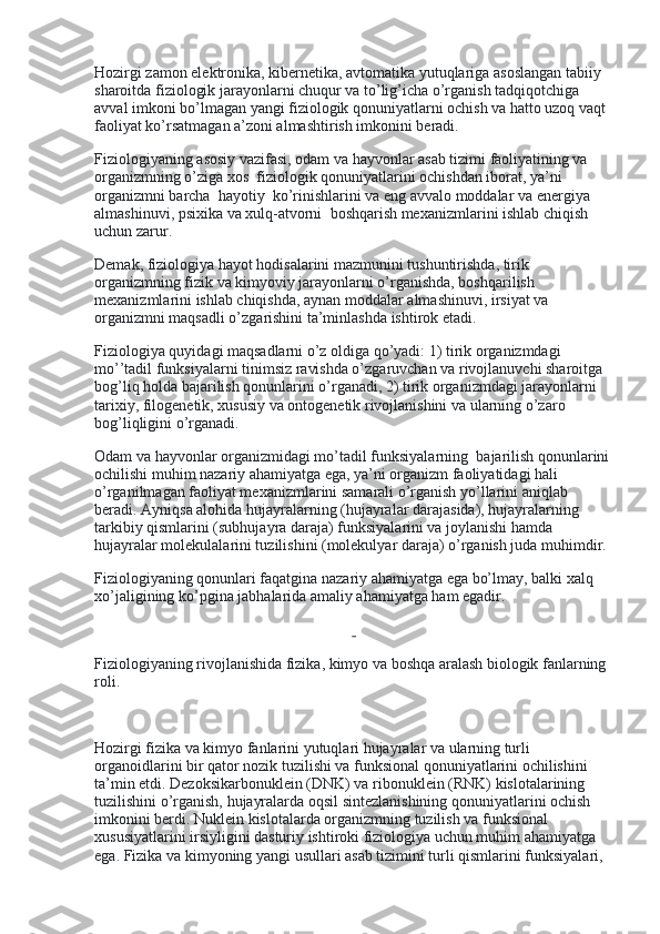 Hozirgi zamon elektronika, kibernetika, avtomatika yutuqlariga asoslangan tabiiy 
sharoitda fiziologik jarayonlarni chuqur va to’lig’icha o’rganish tadqiqotchiga 
avval imkoni bo’lmagan yangi fiziologik qonuniyatlarni ochish va hatto uzoq vaqt 
faoliyat ko’rsatmagan a’zoni almashtirish imkonini beradi.
Fiziologiyaning asosiy vazifasi, odam va hayvonlar asab tizimi faoliyatining va 
organizmning o’ziga xos    fiziologik qonuniyatlarini ochishdan iborat, ya’ni 
organizmni barcha    hayotiy    ko’rinishlarini va eng avvalo moddalar va energiya 
almashinuvi, psixika va xulq-atvorni    boshqarish mexanizmlarini ishlab chiqish 
uchun zarur.
Demak, fiziologiya hayot hodisalarini mazmunini tushuntirishda, tirik 
organizmning fizik va kimyoviy jarayonlarni o’rganishda, boshqarilish 
mexanizmlarini ishlab chiqishda, aynan moddalar almashinuvi, irsiyat va 
organizmni maqsadli o’zgarishini ta’minlashda ishtirok etadi.
Fiziologiya quyidagi maqsadlarni o’z oldiga qo’yadi: 1) tirik organizmdagi    
mo’’tadil funksiyalarni tinimsiz ravishda o’zgaruvchan va rivojlanuvchi sharoitga    
bog’liq holda bajarilish qonunlarini o’rganadi, 2) tirik organizmdagi jarayonlarni 
tarixiy, filogenetik, xususiy va ontogenetik rivojlanishini va ularning o’zaro 
bog’liqligini o’rganadi.
Odam va hayvonlar organizmidagi mo’tadil funksiyalarning    bajarilish qonunlarini
ochilishi muhim nazariy ahamiyatga ega, ya’ni organizm faoliyatidagi hali 
o’rganilmagan faoliyat mexanizmlarini samarali o’rganish yo’llarini aniqlab 
beradi. Ayniqsa alohida hujayralarning (hujayralar darajasida), hujayralarning 
tarkibiy qismlarini (subhujayra daraja) funksiyalarini va joylanishi hamda 
hujayralar molekulalarini tuzilishini (molekulyar daraja) o’rganish juda muhimdir.
Fiziologiyaning qonunlari faqatgina nazariy ahamiyatga ega bo’lmay, balki xalq 
xo’jaligining ko’pgina jabhalarida amaliy ahamiyatga ham egadir.
 
Fiziologiyaning rivojlanishida fizika, kimyo va boshqa aralash biologik fanlarning 
roli.
 
Hozirgi fizika va kimyo fanlarini yutuqlari hujayralar va ularning turli    
organoidlarini bir qator nozik tuzilishi va funksional qonuniyatlarini ochilishini 
ta’min etdi. Dezoksikarbonuklein (DNK) va ribonuklein (RNK) kislotalarining 
tuzilishini o’rganish, hujayralarda oqsil sintezlanishining qonuniyatlarini ochish 
imkonini berdi. Nuklein kislotalarda organizmning tuzilish va funksional 
xususiyatlarini irsiyligini dasturiy ishtiroki fiziologiya uchun muhim ahamiyatga 
ega. Fizika va kimyoning yangi usullari asab tizimini turli qismlarini funksiyalari,  