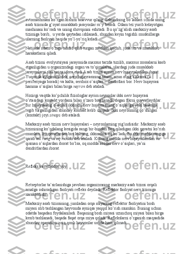avtomashinani ko’rgan kishini tasavvur qiling. Sekundning bo’laklari ichida uning 
asab tizimida g’oyat murakkab jarayonlar ro’y beradi. Odam tez yurib kelayotgan 
mashinani ko’radi va uning shovqinini eshitadi. Bu qo’zg’alish markaziy asab 
tizimiga borib,    u yerda qaytadan ishlanadi, shundan keyin tegishli muskullarga 
ularning faoliyati haqida yo’l-yo’riq keladi.
Natijada odam o’ziga tahdid qilib turgan xavfdan qochib, juda tez va murakkab 
harakatlarni qiladi.
Asab tizimi evolyutsiyasi jarayonida maxsus tarzda tuzilib, maxsus xossalarni kasb
etganligidan u organizmdagi organ va to’qimalarni, ulardagi juda murakkab 
jarayonlarni shu tariqa idora etadi.Asab tizimi ayrim nerv hujayralaridan iborat. 
Yuqorida aytganimizdek, nerv hujayrasining tanasi, uzun o’sig’i-aksoni (u 
periferiyaga boradi) va kalta, sershox o’siqlari – dendritlari bor. Nerv hujayrasi 
hamma o’siqlari bilan birga   neyron   deb ataladi.
Hozirgi vaqtda ko’pchilik fiziologlar ayrim neyronlar ikki nerv hujayrasi 
o’rtasidagi kontakt yordami bilan o’zaro bog’lanadi, degan fikrni quvvatlaydilar. 
Bir hujayraning o’siqlari ikkinchi nerv hujayrasining o’siqlariga yoki tanasiga 
tegib turganligidan shunday kontakt kelib chiqadi. Ikki neyronning qo’shilgan 
(kontakt) joyi   sinaps   deb ataladi.
Markaziy asab tizimi nerv hujayralari – neyronlarning yig’indisidir. Markaziy asab
tizimining ko’ndalang kesigida rangi bir-biridan farq qiladigan ikki qavatni ko’rish
mumkin. Bu qavatlardan biri kulrang, ikkinchisi oq bo’ladi. Bu ikki modda rangiga
qarab   kul rang   va   oq modda   deb ataladi. Kulrang modda nerv hujayralaridan va 
qisman o’siqlardan iborat bo’lsa, oq modda asosan nerv o’siqlari, ya’ni 
dendritlardan iborat.
 
Refleks va reflektor yoy.
 
Retseptorlar ta’sirlanishiga javoban organizmning markaziy asab tizimi orqali 
amalga oshiradigan faoliyati refleks deyiladi. Reflektor faoliyat nerv tizimiga 
xarakterlidir.
Markaziy asab tizimining, jumladan orqa miyaning reflektor faoliyatini bosh 
miyasi olib tashlangan hayvonda ayniqsa yaqqol ko’rish mumkin. Buning uchun 
odatda baqadan foydalaniladi. Baqaning bosh miyasi uzunchoq miyasi bilan birga 
kesib tashlanadi, baqada faqat orqa miya qoladi. Reflekslarni o’rganish maqsadida 
shunday operasiya issiq qonli hayvonlar ustida ham qilinadi. 