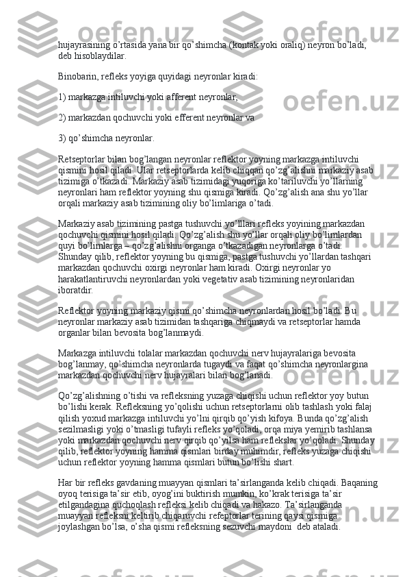 hujayrasining o’rtasida yana bir qo’shimcha (kontak yoki oraliq) neyron bo’ladi, 
deb hisoblaydilar.
Binobarin, refleks yoyiga quyidagi neyronlar kiradi:
1) markazga intiluvchi yoki afferent neyronlar,
2) markazdan qochuvchi yoki efferent neyronlar va
3) qo’shimcha neyronlar.
Retseptorlar bilan bog’langan neyronlar reflektor yoyning markazga intiluvchi 
qismini hosil qiladi. Ular retseptorlarda kelib chiqqan qo’zg’alishni markaziy asab 
tizimiga o’tkazadi. Markaziy asab tizimidagi yuqoriga ko’tariluvchi yo’llarning 
neyronlari ham reflektor yoyning shu qismiga kiradi. Qo’zg’alish ana shu yo’llar 
orqali markaziy asab tizimining oliy bo’limlariga o’tadi.
Markaziy asab tizimining pastga tushuvchi yo’lllari refleks yoyining markazdan 
qochuvchi qismini hosil qiladi. Qo’zg’alish shu yo’llar orqali oliy bo’limlardan 
quyi bo’limlarga – qo’zg’alishni organga o’tkazadigan neyronlarga o’tadi. 
Shunday qilib, reflektor yoyning bu qismiga, pastga tushuvchi yo’llardan tashqari 
markazdan qochuvchi oxirgi neyronlar ham kiradi. Oxirgi neyronlar yo 
harakatlantiruvchi neyronlardan yoki vegetativ asab tizimining neyronlaridan 
iboratdir.
Reflektor yoyning markaziy qismi qo’shimcha neyronlardan hosil bo’ladi. Bu 
neyronlar markaziy asab tizimidan tashqariga chiqmaydi va retseptorlar hamda 
organlar bilan bevosita bog’lanmaydi.
Markazga intiluvchi tolalar markazdan qochuvchi nerv hujayralariga bevosita 
bog’lanmay, qo’shimcha neyronlarda tugaydi va faqat qo’shimcha neyronlargina 
markazdan qochuvchi nerv hujayralari bilan bog’lanadi.
Qo’zg’alishning o’tishi va refleksning yuzaga chiqishi uchun reflektor yoy butun 
bo’lishi kerak. Refleksning yo’qolishi uchun retseptorlarni olib tashlash yoki falaj 
qilish yoxud markazga intiluvchi yo’lni qirqib qo’yish kifoya. Bunda qo’zg’alish 
sezilmasligi yoki o’tmasligi tufayli refleks yo’qoladi, orqa miya yemirib tashlansa 
yoki markazdan qochuvchi nerv qirqib qo’yilsa ham reflekslar yo’qoladi. Shunday  
qilib, reflektor yoyning hamma qismlari birday muhimdir, refleks yuzaga chiqishi 
uchun reflektor yoyning hamma qismlari butun bo’lishi shart.
Har bir refleks gavdaning muayyan qismlari ta’sirlanganda kelib chiqadi. Baqaning
oyoq terisiga ta’sir etib, oyog’ini buktirish mumkin, ko’krak terisiga ta’sir 
etilgandagina quchoqlash refleksi kelib chiqadi va hakazo. Ta’sirlanganda 
muayyan refleksni keltirib chiqaruvchi refeptorlar terining qaysi qismiga 
joylashgan bo’lsa, o’sha qismi refleksning sezuvchi maydoni    deb ataladi.   