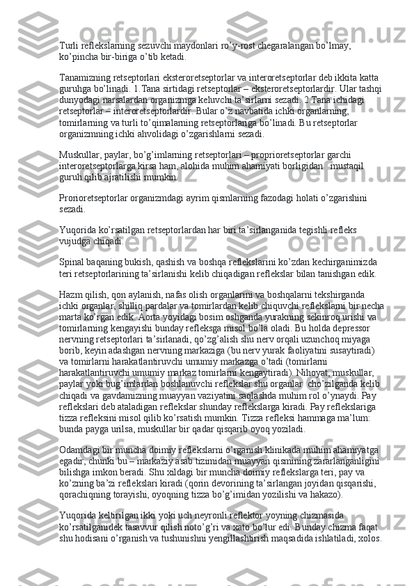 Turli reflekslarning sezuvchi maydonlari ro’y-rost chegaralangan bo’lmay, 
ko’pincha bir-biriga o’tib ketadi.
Tanamizning retseptorlari eksteroretseptorlar va interoretseptorlar deb ikkita katta 
guruhga bo’linadi. 1.Tana sirtidagi retseptorlar – eksteroretseptorlardir. Ular tashqi
dunyodagi narsalardan organizmga keluvchi ta’sirlarni sezadi. 2.Tana ichidagi 
retseptorlar – interoretseptorlardir. Bular o’z navbatida ichki organlarning, 
tomirlarning va turli to’qimalarning retseptorlariga bo’linadi. Bu retseptorlar 
organizmning ichki ahvolidagi o’zgarishlarni sezadi.
Muskullar, paylar, bo’g’imlarning retseptorlari – proprioretseptorlar garchi 
interoretseptorlarga kirsa ham, alohida muhim ahamiyati borligidan      mustaqil 
guruh qilib ajratilishi mumkin.
Prorioretseptorlar organizmdagi ayrim qismlarning fazodagi holati o’zgarishini 
sezadi.
Yuqorida ko’rsatilgan retseptorlardan har biri ta’sirlanganida tegishli refleks 
vujudga chiqadi.
Spinal baqaning bukish, qashish va boshqa reflekslarini ko’zdan kechirganimizda 
teri retseptorlarining ta’sirlanishi kelib chiqadigan reflekslar bilan tanishgan edik.
Hazm qilish, qon aylanish, nafas olish organlarini va boshqalarni tekshirganda 
ichki organlar, shilliq pardalar va tomirlardan kelib chiquvchi reflekslarni bir necha
marta ko’rgan edik. Aorta yoyidagi bosim oshganda yurakning sekinroq urishi va 
tomirlarning kengayishi bunday refleksga misol bo’la oladi. Bu holda depressor 
nervning retseptorlari ta’sirlanadi, qo’zg’alish shu nerv orqali uzunchoq miyaga 
borib, keyin adashgan nervning markaziga (bu nerv yurak faoliyatini susaytiradi) 
va tomirlarni harakatlantiruvchi umumiy markazga o’tadi (tomirlarni 
harakatlantiruvchi umumiy markaz tomirlarni kengaytiradi). Nihoyat, muskullar, 
paylar yoki bug’imlardan boshlanuvchi reflekslar shu organlar    cho’zilganda kelib 
chiqadi va gavdamizning muayyan vaziyatini saqlashda muhim rol o’ynaydi. Pay 
reflekslari deb ataladigan reflekslar shunday reflekslarga kiradi. Pay reflekslariga 
tizza refleksini misol qilib ko’rsatish mumkin. Tizza refleksi hammaga ma’lum: 
bunda payga urilsa, muskullar bir qadar qisqarib oyoq yoziladi.
Odamdagi bir muncha doimiy reflekslarni o’rganish klinikada muhim ahamiyatga 
egadir, chunki bu – markaziy asab tizimidan muayyan qismining zararlanganligini 
bilishga imkon beradi. Shu xildagi bir muncha doimiy reflekslarga teri, pay va 
ko’zning ba’zi reflekslari kiradi (qorin devorining ta’sirlangan joyidan qisqarishi, 
qorachiqning torayishi, oyoqning tizza bo’g’imidan yozilishi va hakazo).
Yuqorida keltirilgan ikki yoki uch neyronli reflektor yoyning chizmasida 
ko’rsatilganidek tasavvur qilish noto’g’ri va xato bo’lur edi. Bunday chizma faqat 
shu hodisani o’rganish va tushunishni yengillashtirish maqsadida ishlatiladi, xolos. 