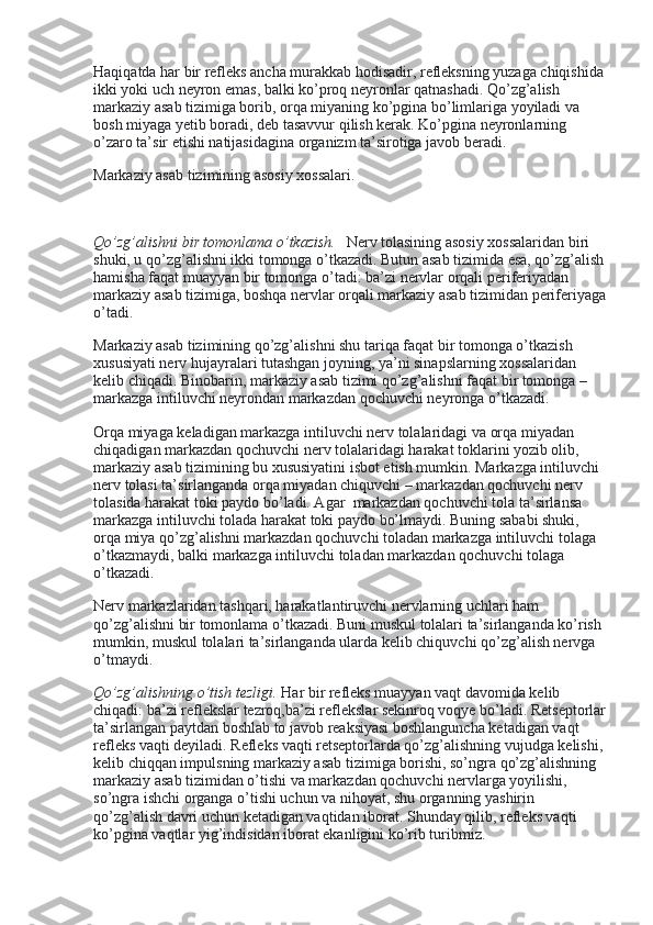 Haqiqatda har bir refleks ancha murakkab hodisadir, refleksning yuzaga chiqishida
ikki yoki uch neyron emas, balki ko’proq neyronlar qatnashadi. Qo’zg’alish 
markaziy asab tizimiga borib, orqa miyaning ko’pgina bo’limlariga yoyiladi va 
bosh miyaga yetib boradi, deb tasavvur qilish kerak. Ko’pgina neyronlarning 
o’zaro ta’sir etishi natijasidagina organizm ta’sirotiga javob beradi.
Markaziy asab tizimining asosiy xossalari.
 
Qo’zg’alishni bir tomonlama o’tkazish.     Nerv tolasining asosiy xossalaridan biri 
shuki, u qo’zg’alishni ikki tomonga o’tkazadi. Butun asab tizimida esa, qo’zg’alish
hamisha faqat muayyan bir tomonga o’tadi: ba’zi nervlar orqali periferiyadan 
markaziy asab tizimiga, boshqa nervlar orqali markaziy asab tizimidan periferiyaga
o’tadi.
Markaziy asab tizimining qo’zg’alishni shu tariqa faqat bir tomonga o’tkazish 
xususiyati nerv hujayralari tutashgan joyning, ya’ni sinapslarning xossalaridan 
kelib chiqadi. Binobarin, markaziy asab tizimi qo’zg’alishni faqat bir tomonga – 
markazga intiluvchi neyrondan markazdan qochuvchi neyronga o’tkazadi.
Orqa miyaga keladigan markazga intiluvchi nerv tolalaridagi va orqa miyadan 
chiqadigan markazdan qochuvchi nerv tolalaridagi harakat toklarini yozib olib, 
markaziy asab tizimining bu xususiyatini isbot etish mumkin. Markazga intiluvchi 
nerv tolasi ta’sirlanganda orqa miyadan chiquvchi – markazdan qochuvchi nerv 
tolasida harakat toki paydo bo’ladi. Agar    markazdan qochuvchi tola ta’sirlansa 
markazga intiluvchi tolada harakat toki paydo bo’lmaydi. Buning sababi shuki, 
orqa miya qo’zg’alishni markazdan qochuvchi toladan markazga intiluvchi tolaga 
o’tkazmaydi, balki markazga intiluvchi toladan markazdan qochuvchi tolaga 
o’tkazadi.
Nerv markazlaridan tashqari, harakatlantiruvchi nervlarning uchlari ham 
qo’zg’alishni bir tomonlama o’tkazadi. Buni muskul tolalari ta’sirlanganda ko’rish 
mumkin, muskul tolalari ta’sirlanganda ularda kelib chiquvchi qo’zg’alish nervga 
o’tmaydi.
Qo’zg’alishning o’tish tezligi.   Har bir refleks muayyan vaqt davomida kelib 
chiqadi: ba’zi reflekslar tezroq,ba’zi reflekslar sekinroq voqye bo’ladi. Retseptorlar
ta’sirlangan paytdan boshlab to javob reaksiyasi boshlanguncha ketadigan vaqt 
refleks vaqti deyiladi. Refleks vaqti retseptorlarda qo’zg’alishning vujudga kelishi,
kelib chiqqan impulsning markaziy asab tizimiga borishi, so’ngra qo’zg’alishning 
markaziy asab tizimidan o’tishi va markazdan qochuvchi nervlarga yoyilishi, 
so’ngra ishchi organga o’tishi uchun va nihoyat, shu organning yashirin 
qo’zg’alish davri uchun ketadigan vaqtidan iborat. Shunday qilib, refleks vaqti 
ko’pgina vaqtlar yig’indisidan iborat ekanligini ko’rib turibmiz. 