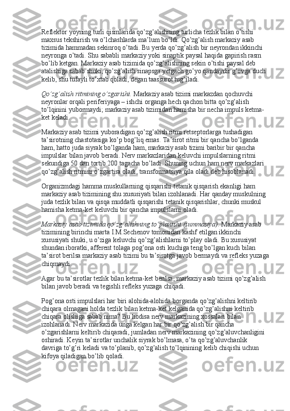 Reflektor yoyning turli qismlarida qo’zg’alishning turlicha tezlik bilan o’tishi 
maxsus tekshirish va o’lchashlarda ma’lum bo’ldi. Qo’zg’alish markaziy asab 
tizimida hammadan sekinroq o’tadi. Bu yerda qo’zg’alish bir neyrondan ikkinchi 
neyronga o’tadi. Shu sababli markaziy yoki sinaptik paysal haqida gapirish rasm 
bo’lib ketgan. Markaziy asab tizimida qo’zg’alishning sekin o’tishi paysal deb 
atalishiga sabab shuki, qo’zg’alish sinapsga yetgach go’yo qandaydir g’ovga duch 
kelib, shu tufayli to’xtab qoladi, degan taassurot tug’iladi.
Qo’zg’alish ritmining o’zgarishi.   Markaziy asab tizimi markazdan qochuvchi 
neyronlar orqali periferiyaga – ishchi organga hech qachon bitta qo’zg’alish 
to’lqinini yubormaydi; markaziy asab tizimidan hamisha bir necha impuls ketma-
ket keladi.
Markaziy asab tizimi yuboradigan qo’zg’alish ritmi retseptorlarga tushadigan 
ta’sirotning chastotasiga ko’p bog’liq emas. Ta’sirot ritmi bir qancha bo’lganda 
ham, hatto juda siyrak bo’lganda ham, markaziy asab tizimi baribir bir qancha 
impulslar bilan javob beradi. Nerv markazlaridan keluvchi impulslarning ritmi 
sekundiga 50 dan tortib 200 tagacha bo’ladi. Shuning uchun ham nerv markazlari 
qo’zg’alish ritmini o’zgartira oladi, transformatsiya qila oladi deb hisoblanadi.
Organizmdagi hamma muskullarning qisqarishi tetanik qisqarish ekanligi ham 
markaziy asab tizimining shu xususiyati bilan izohlanadi. Har qanday muskulning 
juda tezlik bilan va qisqa muddatli qisqarishi tetanik qisqarishlar, chunki muskul 
hamisha ketma-ket keluvchi bir qancha impulslarni oladi.
Markaziy asab tizimida qo’zg’alishning to’planishi (summasiya) . Markaziy asab 
tizimining birinchi marta I.M.Sechenov tomonidan kashf etilgan ikkinchi 
xususiyati shuki, u o’ziga keluvchi qo’zg’alishlarni to’play oladi. Bu xususiyat 
shundan iboratki, afferent tolaga pog’ona osti kuchiga teng bo’lgan kuch bilan 
ta’sirot berilsa markaziy asab tizimi bu ta’sirotga javob bermaydi va refleks yuzaga
chiqmaydi.
Agar bu ta’sirotlar tezlik bilan ketma-ket berilsa, markaziy asab tizimi qo’zg’alish 
bilan javob beradi va tegishli refleks yuzaga chiqadi.
Pog’ona osti impulslari har biri alohida-alohida borganda qo’zg’alishni keltirib 
chiqara olmagani holda tezlik bilan ketma-ket kelganida qo’zg’alishni keltirib 
chiqara olishiga sabab nima? Bu hodisa nerv markazining xossalari bilan 
izohlanadi. Nerv markazida unga kelgan har bir qo’zg’alish bir qancha 
o’zgarishlarni keltirib chiqaradi, jumladan nerv markazining qo’zg’aluvchanligini 
oshiradi. Keyin ta’sirotlar unchalik siyrak bo’lmasa, o’ta qo’zg’aluvchanlik 
davriga to’g’ri keladi va to’planib, qo’zg’alish to’lqinining kelib chiqishi uchun 
kifoya qiladigan bo’lib qoladi. 