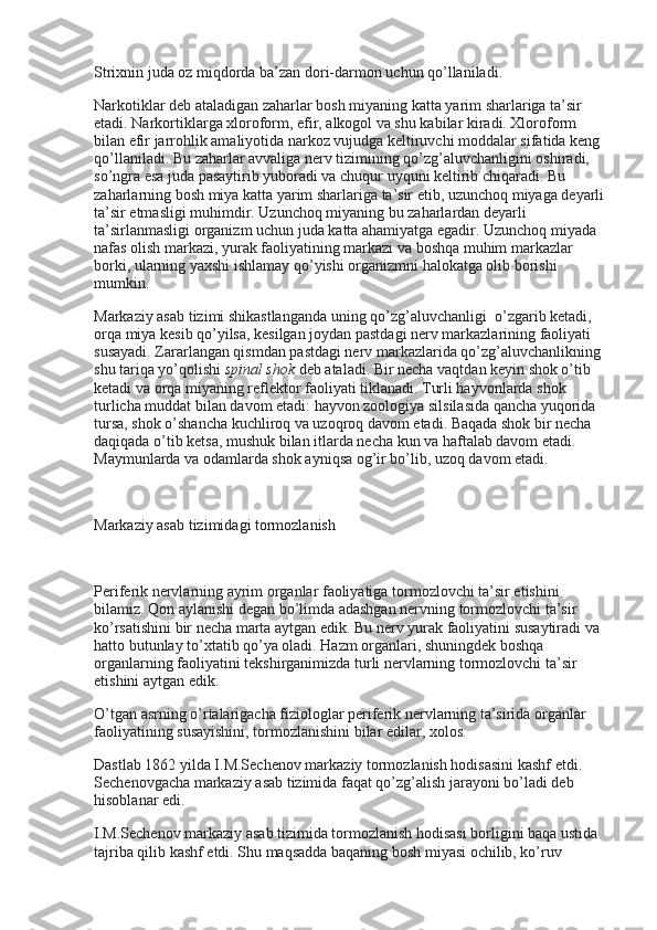 Strixnin juda oz miqdorda ba’zan dori-darmon uchun qo’llaniladi.
Narkotiklar deb ataladigan zaharlar bosh miyaning katta yarim sharlariga ta’sir 
etadi. Narkortiklarga xloroform, efir, alkogol va shu kabilar kiradi. Xloroform 
bilan efir jarrohlik amaliyotida narkoz vujudga keltiruvchi moddalar sifatida keng 
qo’llaniladi. Bu zaharlar avvaliga nerv tizimining qo’zg’aluvchanligini oshiradi, 
so’ngra esa juda pasaytirib yuboradi va chuqur uyquni keltirib chiqaradi. Bu 
zaharlarning bosh miya katta yarim sharlariga ta’sir etib, uzunchoq miyaga deyarli 
ta’sir etmasligi muhimdir. Uzunchoq miyaning bu zaharlardan deyarli 
ta’sirlanmasligi organizm uchun juda katta ahamiyatga egadir. Uzunchoq miyada 
nafas olish markazi, yurak faoliyatining markazi va boshqa muhim markazlar 
borki, ularning yaxshi ishlamay qo’yishi organizmni halokatga olib borishi 
mumkin.
Markaziy asab tizimi shikastlanganda uning qo’zg’aluvchanligi    o’zgarib ketadi, 
orqa miya kesib qo’yilsa, kesilgan joydan pastdagi nerv markazlarining faoliyati 
susayadi. Zararlangan qismdan pastdagi nerv markazlarida qo’zg’aluvchanlikning 
shu tariqa yo’qolishi   spinal shok   deb ataladi. Bir necha vaqtdan keyin shok o’tib 
ketadi va orqa miyaning reflektor faoliyati tiklanadi. Turli hayvonlarda shok 
turlicha muddat bilan davom etadi: hayvon zoologiya silsilasida qancha yuqorida 
tursa, shok o’shancha kuchliroq va uzoqroq davom etadi. Baqada shok bir necha 
daqiqada o’tib ketsa, mushuk bilan itlarda necha kun va haftalab davom etadi. 
Maymunlarda va odamlarda shok ayniqsa og’ir bo’lib, uzoq davom etadi.
 
Markaziy asab tizimidagi tormozlanish
 
Periferik nervlarning ayrim organlar faoliyatiga tormozlovchi ta’sir etishini 
bilamiz. Qon aylanishi degan bo’limda adashgan nervning tormozlovchi ta’sir 
ko’rsatishini bir necha marta aytgan edik. Bu nerv yurak faoliyatini susaytiradi va 
hatto butunlay to’xtatib qo’ya oladi. Hazm organlari, shuningdek boshqa 
organlarning faoliyatini tekshirganimizda turli nervlarning tormozlovchi ta’sir 
etishini aytgan edik.
O’tgan asrning o’rtalarigacha fiziologlar periferik nervlarning ta’sirida organlar 
faoliyatining susayishini, tormozlanishini bilar edilar, xolos.
Dastlab 1862 yilda I.M.Sechenov markaziy tormozlanish hodisasini kashf etdi. 
Sechenovgacha markaziy asab tizimida faqat qo’zg’alish jarayoni bo’ladi deb 
hisoblanar edi.
I.M.Sechenov markaziy asab tizimida tormozlanish hodisasi borligini baqa ustida 
tajriba qilib kashf etdi. Shu maqsadda baqaning bosh miyasi ochilib, ko’ruv  