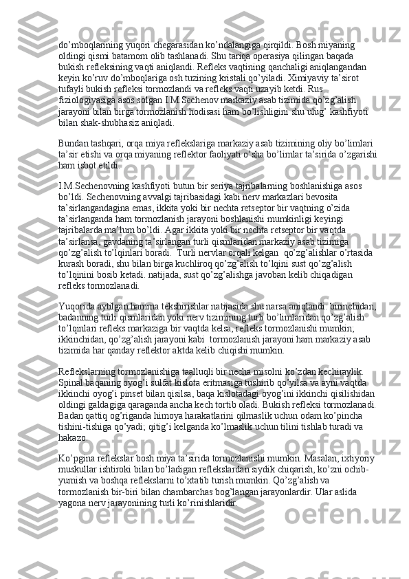 do’mboqlarining yuqori chegarasidan ko’ndalangiga qirqildi. Bosh miyaning 
oldingi qismi batamom olib tashlanadi. Shu tariqa operasiya qilingan baqada 
bukish refleksining vaqti aniqlandi. Refleks vaqtining qanchaligi aniqlangandan 
keyin ko’ruv do’mboqlariga osh tuzining kristali qo’yiladi. Ximiyaviy ta’sirot 
tufayli bukish refleksi tormozlandi va refleks vaqti uzayib ketdi. Rus 
fiziologiyasiga asos solgan I.M.Sechenov markaziy asab tizimida qo’zg’alish 
jarayoni bilan birga tormozlanish hodisasi ham bo’lishligini shu ulug’ kashfiyoti 
bilan shak-shubhasiz aniqladi.
Bundan tashqari, orqa miya reflekslariga markaziy asab tizimining oliy bo’limlari 
ta’sir etishi va orqa miyaning reflektor faoliyati o’sha bo’limlar ta’sirida o’zgarishi 
ham isbot etildi.
I.M.Sechenovning kashfiyoti butun bir seriya tajribalarning boshlanishiga asos 
bo’ldi. Sechenovning avvalgi tajribasidagi kabi nerv markazlari bevosita 
ta’sirlangandagina emas, ikkita yoki bir nechta retseptor bir vaqtning o’zida    
ta’sirlanganda ham tormozlanish jarayoni boshlanishi mumkinligi keyingi 
tajribalarda ma’lum bo’ldi. Agar ikkita yoki bir nechta retseptor bir vaqtda 
ta’sirlansa, gavdaning ta’sirlangan turli qismlaridan markaziy asab tizimiga 
qo’zg’alish to’lqinlari boradi.    Turli nervlar orqali kelgan    qo’zg’alishlar o’rtasida 
kurash boradi, shu bilan birga kuchliroq qo’zg’alish to’lqini sust qo’zg’alish 
to’lqinini bosib ketadi. natijada, sust qo’zg’alishga javoban kelib chiqadigan 
refleks tormozlanadi.
Yuqorida aytilgan hamma tekshirishlar natijasida shu narsa aniqlandi: birinchidan, 
badanning turli qismlaridan yoki nerv tizimining turli bo’limlaridan qo’zg’alish 
to’lqinlari refleks markaziga bir vaqtda kelsa, refleks tormozlanishi mumkin; 
ikkinchidan, qo’zg’alish jarayoni kabi    tormozlanish jarayoni ham markaziy asab 
tizimida har qanday reflektor aktda kelib chiqishi mumkin.
Reflekslarning tormozlanishiga taalluqli bir necha misolni ko’zdan kechiraylik. 
Spinal baqaning oyog’i sulfat kislota eritmasiga tushirib qo’yilsa va ayni vaqtda 
ikkinchi oyog’i pinset bilan qisilsa, baqa kislotadagi oyog’ini ikkinchi qisilishidan 
oldingi galdagiga qaraganda ancha kech tortib oladi. Bukish refleksi tormozlanadi. 
Badan qattiq og’riganda himoya harakatlarini qilmaslik uchun odam ko’pincha 
tishini-tishiga qo’yadi; qitig’i kelganda ko’lmaslik uchun tilini tishlab turadi va 
hakazo.
Ko’pgina reflekslar bosh miya ta’sirida tormozlanishi mumkin. Masalan, ixtiyoriy 
muskullar ishtiroki bilan bo’ladigan reflekslardan siydik chiqarish, ko’zni ochib-
yumish va boshqa reflekslarni to’xtatib turish mumkin. Qo’zg’alish va 
tormozlanish bir-biri bilan chambarchas bog’langan jarayonlardir. Ular aslida 
yagona nerv jarayonining turli ko’rinishlaridir. 