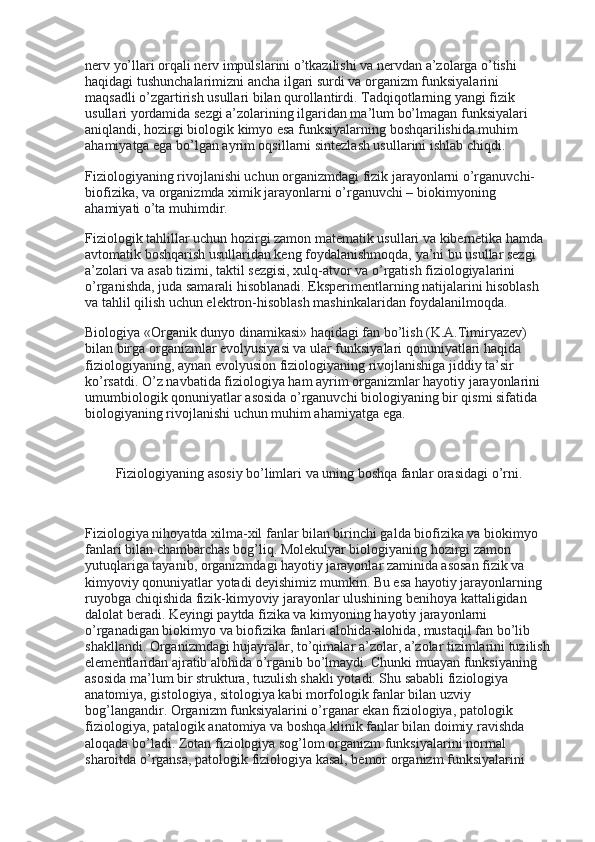 nerv yo’llari orqali nerv impulslarini o’tkazilishi va nervdan a’zolarga o’tishi 
haqidagi tushunchalarimizni ancha ilgari surdi va organizm funksiyalarini 
maqsadli o’zgartirish usullari bilan qurollantirdi. Tadqiqotlarning yangi fizik 
usullari yordamida sezgi a’zolarining ilgaridan ma’lum bo’lmagan funksiyalari 
aniqlandi, hozirgi biologik kimyo esa funksiyalarning boshqarilishida muhim      
ahamiyatga ega bo’lgan ayrim oqsillarni sintezlash usullarini ishlab chiqdi.
Fiziologiyaning rivojlanishi uchun organizmdagi fizik jarayonlarni o’rganuvchi-
biofizika, va organizmda ximik jarayonlarni o’rganuvchi – biokimyoning 
ahamiyati o’ta muhimdir.
Fiziologik tahlillar uchun hozirgi zamon matematik usullari va kibernetika hamda 
avtomatik boshqarish usullaridan keng foydalanishmoqda, ya’ni bu usullar sezgi 
a’zolari va asab tizimi, taktil sezgisi, xulq-atvor va o’rgatish fiziologiyalarini 
o’rganishda, juda samarali hisoblanadi. Eksperimentlarning natijalarini hisoblash 
va tahlil qilish uchun elektron-hisoblash mashinkalaridan foydalanilmoqda.
Biologiya «Organik dunyo dinamikasi» haqidagi fan bo’lish (K.A.Timiryazev) 
bilan birga organizmlar evolyusiyasi va ular funksiyalari qonuniyatlari haqida 
fiziologiyaning, aynan evolyusion fiziologiyaning rivojlanishiga jiddiy ta’sir 
ko’rsatdi. O’z navbatida fiziologiya ham ayrim organizmlar hayotiy jarayonlarini 
umumbiologik qonuniyatlar asosida o’rganuvchi biologiyaning bir qismi sifatida 
biologiyaning rivojlanishi uchun muhim ahamiyatga ega.
 
Fiziologiyaning asosiy bo’limlari va uning boshqa fanlar orasidagi o’rni.
 
Fiziologiya nihoyatda xilma-xil fanlar bilan birinchi galda biofizika va biokimyo 
fanlari bilan chambarchas bog’liq. Molekulyar biologiyaning hozirgi zamon 
yutuqlariga tayanib, organizmdagi hayotiy jarayonlar zaminida asosan fizik va 
kimyoviy qonuniyatlar yotadi deyishimiz mumkin. Bu esa hayotiy jarayonlarning 
ruyobga chiqishida fizik-kimyoviy jarayonlar ulushining benihoya kattaligidan 
dalolat beradi. Keyingi paytda fizika va kimyoning hayotiy jarayonlarni 
o’rganadigan biokimyo va biofizika fanlari alohida-alohida, mustaqil fan bo’lib 
shakllandi. Organizmdagi hujayralar, to’qimalar a’zolar, a’zolar tizimlarini tuzilish
elementlaridan ajratib alohida o’rganib bo’lmaydi. Chunki muayan funksiyaning 
asosida ma’lum bir struktura, tuzulish shakli yotadi. Shu sababli fiziologiya 
anatomiya, gistologiya, sitologiya kabi morfologik fanlar bilan uzviy 
bog’langandir. Organizm funksiyalarini o’rganar ekan fiziologiya, patologik 
fiziologiya, patalogik anatomiya va boshqa klinik fanlar bilan doimiy ravishda 
aloqada bo’ladi. Zotan fiziologiya sog’lom organizm funksiyalarini normal 
sharoitda o’rgansa, patologik fiziologiya kasal, bemor organizm funksiyalarini  