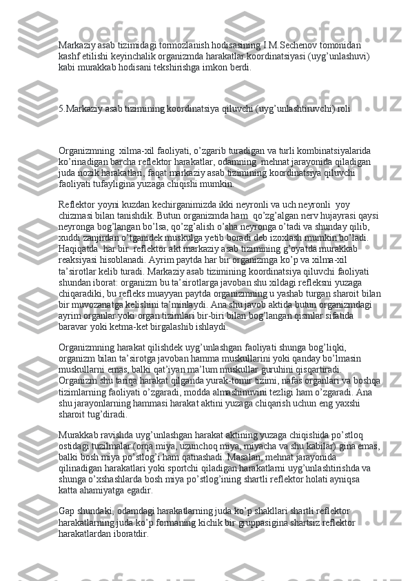 Markaziy asab tizimidagi tormozlanish hodisasining I.M.Sechenov tomonidan 
kashf etilishi keyinchalik organizmda harakatlar koordinatsiyasi (uyg’unlashuvi) 
kabi murakkab hodisani tekshirishga imkon berdi.
 
5.Markaziy asab tizimining koordinatsiya qiluvchi (uyg’unlashtiruvchi) roli
 
Organizmning    xilma-xil faoliyati, o’zgarib turadigan va turli kombinatsiyalarida 
ko’rinadigan barcha reflektor harakatlar, odamning    mehnat jarayonida qiladigan 
juda nozik harakatlari, faqat markaziy asab tizimining koordinatsiya qiluvchi 
faoliyati tufayligina yuzaga chiqishi mumkin.
Reflektor yoyni kuzdan kechirganimizda ikki neyronli va uch neyronli    yoy 
chizmasi bilan tanishdik. Butun organizmda ham    qo’zg’algan nerv hujayrasi qaysi
neyronga bog’langan bo’lsa, qo’zg’alish o’sha neyronga o’tadi va shunday qilib, 
xuddi zanjirdan o’tganidek muskulga yetib boradi deb izoxlash mumkin bo’ladi. 
Haqiqatda    har bir    reflektor akt markaziy asab tizimining g’oyatda murakkab    
reaksiyasi hisoblanadi. Ayrim paytda har bir organizmga ko’p va xilma-xil 
ta’sirotlar kelib turadi. Markaziy asab tizimining koordinatsiya qiluvchi faoliyati 
shundan iborat: organizm bu ta’sirotlarga javoban shu xildagi refleksni yuzaga 
chiqaradiki, bu refleks muayyan paytda organizmning u yashab turgan sharoit bilan
bir muvozanatga kelishini ta’minlaydi. Ana shu javob aktida butun organizmdagi 
ayrim organlar yoki organ tizimlari bir-biri bilan bog’langan qismlar sifatida 
baravar yoki ketma-ket birgalashib ishlaydi.
Organizmning harakat qilishdek uyg’unlashgan faoliyati shunga bog’liqki, 
organizm bilan ta’sirotga javoban hamma muskullarini yoki qanday bo’lmasin 
muskullarni emas, balki qat’iyan ma’lum muskullar guruhini qisqartiradi. 
Organizm shu tariqa harakat qilganda yurak-tomir tizimi, nafas organlari va boshqa
tizimlarning faoliyati o’zgaradi, modda almashinuvini tezligi ham o’zgaradi. Ana 
shu jarayonlarning hammasi harakat aktini yuzaga chiqarish uchun eng yaxshi 
sharoit tug’diradi.
Murakkab ravishda uyg’unlashgan harakat aktining yuzaga chiqishida po’stloq 
ostidagi tuzilmalar (orqa miya, uzunchoq miya, miyacha va shu kabilar) gina emas,
balki bosh miya po’stlog’i ham qatnashadi. Masalan, mehnat jarayonida 
qilinadigan harakatlari yoki sportchi qiladigan harakatlarni uyg’unlashtirishda va 
shunga o’xshashlarda bosh miya po’stlog’ining shartli reflektor holati ayniqsa 
katta ahamiyatga egadir.
Gap shundaki, odamdagi harakatlarning juda ko’p shakllari shartli reflektor 
harakatlarning juda ko’p formaning kichik bir gruppasigina shartsiz reflektor 
harakatlardan iboratdir. 