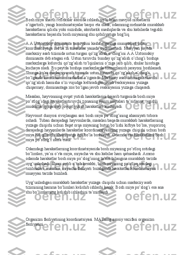 Bosh miya shartli reflekslar asosida ishlash yo’li bilan mavjud nisbatlarni 
o’zgartirib, yangi kombinatsiyalar barpo eta oladi, odamning mehnatda murakkab 
harakatlarni qilishi yoki suzishda, akrobatik mashqlarda va shu kabilarda tegishli 
harakatlarni bajarishi bosh miyaning shu qobiliyatiga bog’liq.
A.A.Uxtomskiy dominanta tamoyilini kashf etganligi munosabati bilan 
koordinatsiyaga oid ba’zi masalalar yanada oydinlashadi. Muayyan paytda 
markaziy asab tizimida ustun turgan qo’zg’alish o’chog’ini A.A.Uxtomskiy 
dominanta deb atagan edi. Ustun turuvchi bunday qo’zg’alish o’chog’i boshqa 
markazlarga keluvchi qo’zg’alish to’lqinlarini o’ziga jalb qilib, shular hisobiga 
kuchaya oladi. Bu paytda boshqa markazlarda tormozlanish jarayoni boshlanadi. 
Shunga ko’ra markaziy asab tizimida ustun turuvchi qo’zg’alish o’chog’i 
bo’lganda koordinatsion nisbatlar o’zgaradi. Markaziy asab tizimiga keluvchi 
qo’zg’alish hamisha o’zi vujudga keltiradigan javob reaksiyasini yuzaga 
chiqarmay, dominantaga xos bo’lgan javob reaksiyasini yuzaga chiqaradi.
Masalan, hayvonning ovqat yutish harakatlarini bajarib turganida bosh miya 
po’stlog’idagi harakatlantiruvchi zonaning ayrim nuqtalari ta’sirlansa, tegishli 
muskullar qisqarmay, ovqat yutish harakatlari kuchayadi.
Hayvonot dunyosi rivojlangan sari bosh miya po’stlog’ining ahamiyati tobora 
oshadi. Tuban darajadagi hayvonlarda, masalan baqada murakkab harakatlarning 
yuzaga chiqishi uchun faqat orqa miyaning butun bo’lishi kifoya bo’lsa, yuqoriroq 
darajadagi hayvonlarda harakatlar koordinatsiyasining yuzaga chiqishi uchun bosh 
miya hal qiluvchi ahamiyatga ega bo’la boshlaydi. Odamda esa harakatlarni bosh 
miya po’stlog’i idora etadi.
Odamdagi harakatlarning koordinatsiyasida bosh miyaning po’stloq ostidagi 
bo’limlari, ya’ni o’rta miya, miyacha va shu kabilar ham qatnashadi. Ammo 
odamda harakatlar bosh miya po’slog’ining ta’siri bilangina murakkab tarzda 
uyg’unlashadi. Shuni aytib o’tish kerakki, bosh miyaning po’stloq ostidagi 
tuzilmalari, masalan, miyacha faoliyati buzilganda harakatlar koordinatsiyasi 
muayyan tarzda buziladi.
Uyg’unlashgan murakkab harakatlar yuzaga chiqishi uchun markaziy asab 
tizimining hamma bo’limlari kelishib ishlashi kerak. Bosh miya po’slog’i esa ana 
shu bo’limlarning kelishib ishlashini ta’minlaydi.
 
                     
Organizm faoliyatining koordinatsiyasi.   MATning asosiy vazifasi organizm 
faoliyatini 