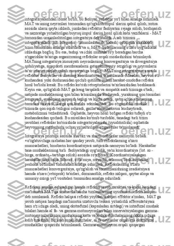 integratsiyalashdan iborat bo'lib, bu faoliyat    reflektor yo'l bilan amalga oshiriladi. 
MAT va uning neyronlari tomonidan qo'zg'alish impul`slarini qabul qilish, xotira 
asosida ularni qayta ishlash, jumladan reflektor faoliyatini rejaga solish, boshqarish
va nazoratga yo'naltirilgan buyruq impul`slarini hosil qilish kabi vazifalarni - MAT
tomonidan umumlashtirilgan integratsiya deb ataladi. Asab tizimini 
integratsiyalash (lot. Integratio - umumlashtirish, tiklash) qobiliyati murakkab 
tizim tomonidan amalga oshiriladi va u, MAT    bo'limlarining o'zaro uyg'unlikda 
ishlashiga bog'liq. Bu esa, tashqi va ichki muhitda ro'y beradigan barcha 
o'zgarishlar ta'siriga organizmning reflekslar orqali moslashishini ta'minlaydi. 
MATning integratsiya xususiyati neyronlarning konvergentsiya va divergentsiya 
qobiliyatiga, sinapsketi membranalarni geterokimyoviy sezgirligi va neyronlarni 
ta'sir izlarini saqlab qolish xususiyatiga bog'liq.    MATning integratsiyasi asosida 
reflektor faoliyatlar va ularning koordinatsiyasi ta'minlanadi. Masalan, hayvon o'z 
kushandasi yoki dushmanidan qochib qutilishi uchun harakat-mudofaa refleksi 
hosil bo'lishi kerak. Bu refleks ko'rish retseptorlarini ta'sirlanishidan boshlanadi. 
Keyin esa, qo'zg'alish MAT ga keng tarqaladi va simpatik asab tizimiga o'tadi, 
natijada mushaklarning qon bilan ta'minlanishi kuchayadi, yurakning qon tomirlari 
kengayadi, yurakning qisqarish tezligi va kuchi ortadi, qator ichki a'zolarning 
tomirlari torayadi, ularga qon borishi sekinlashadi. Bu o'zgarishlar mushak 
tizimida qon oqish tezligini oshiradi, gazlar almashinuvini kuchaytiradi, 
metabolizmni tezlashtiradi. Oqibatda, hayvon hosil bo'lgan refleks tufayli o'z 
kushandasidan qochadi. Bu misoldan ko'rinib turibdiki, tanadagi turli tizim 
javoblari reflekslar ko'rinishida integratsiyalanishi (uyushtirilishi) oqibatida 
hayvonning moslashishi uchun yo'naltirilgan o'zgarishlar ta'minlanadi.
Integratsiya printsipi asosida shartsiz va shartli reflekslar namoyon bo'ladi. 
+o'zg'atuvchiga nisbatan har qanday javob, turli reflekslarning o'zaro 
munosabatlari, binobarin koordinatsiyasi natijasida namoyon bo'ladi. Harakatlar 
tana mushaklarining turli    faoliyatidagi uyg'unlik, ya'ni koordinatsiya (lot. so - 
birga, ordinato - tartibga solish) asosida ro'y beradi. Koordinatsiyalashgan 
harakatlar orqa miya, labirint, o'rta miya, miyacha, talamus, bosh miyaning 
peshona bo'limlari tomonidan amalga oshiriladi. Reflekslarning o'zaro 
munosabatlari konvergentsiya, qo'zg'alish va tormozlanishning irradiatsiyasi 
hamda o'zaro (retsiprok) ta'sirlari, dominantlik, refleks xalqasi, qaytar aloqa va 
umumiy oxirgi yo'l vositalari tomonidan amalga oshiriladi.
Refleksni amalga oshiradigan hamda reflektor javob xarakteri va kuchi haqidagi 
ma'lumotni MAT ga uzatuvchi barcha tuzilmalarning uyushmasi refleks halqasi 
deb nomlanadi. Refleks halqasi refleks yoyidan tashqari effektor a'zodan,    MAT ga
javob natijasi haqidagi ma'lumotni uzatuvchi teskari yo'nalishli afferentatsiyani 
ham o'z ichiga oladi, uning ekstrafuzal (kapsuladan sirtdagi) va intrafuzal mushak 
tolalari hamda al`fa- va gamma-motoneyronlari bilan innervatsiyalangan gamma-
motoneyronlar aksoni mushakning katta va kichik dukchalarining ikkala uchiga 
kelib tutashadi. Bu asab orqali dukchalar, al`fa-neyronlar orqali esa ekstrafuzal 
mushakllar qisqarishi ta'minlanadi. Gamma-motoneyron orqali qisqargan  