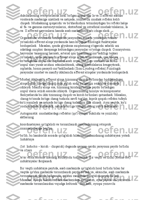 dukchalarning retseptorlarida hosil bo'lgan impul`slar Ia va II afferent asablar 
vositasida markazga uzatiladi va natijada, yoziluvchi mushak refleksi kelib 
chiqadi. Mushakning qisqarishi va bo'shashishini ta'minlaydigan bu refleks halqa 
al`fa- va gamma-motoneyronlarini, ekstrafuzal va intrafuzal mushak tolalarini, Ia 
va    II afferent neyronlarni hamda asab markazlarini o'z ichiga oladi.
Organizmda, avtomatik boshqarish jarayonlari asosida yotadigan, teskari 
yo'nalishli afferent aloqa yordamida ham ko'pgina fiziologik funktsiyalar 
boshqariladi.    Masalan, qonda glyukoza miqdorining o'zgarishi sababli uni 
odatdagi miqdori darajasiga keltiradigan jarayonlar ro'yobga chiqadi. Gomoyoterm
hayvonlar tanasining harorati, arterial qon bosimining mo''tadilligi teskari 
yo'nalishli, ya'ni ikkilamchi afferent aloqa orqali ta'minlanadi. qon bosimi 
ko'tarilganda impul`slar depressor asab orqali MAT ga uzatiladi va MAT 
impul`slari yurak urishini sekinlashtiradi, uning arteriolalarini kengaytiradi, 
oqibatda, bosim pasayib mo''tadillashadi (Sion-Lyudvig refleksi).Fiziologik 
jarayonlar musbat va manfiy ikkilamchi afferent aloqalar yordamida boshqariladi.
Musbat ikkilamchi afferent aloqa tizimning chiqish bo'limidan boshlanadigan 
aloqa bo'lib, chetga chiqish yoki og'ish sodir bo'lganini sezadi va u asosida 
ishlaydi. Manfiy aloqa esa, tizimning kirish bo'limida paydo bo'ladigan 
impul`slarni sezish asosida ishlaydi. Organizmning himoya va kompensator 
faoliyatlarida bu ikki tizimning chiqish va kirish bo'limlari qatnashadi. Masalan, 
chang-to'zonda ko'zga chang tushishi xavfi tug'ilsa, kiprik qoqish refleksi tufayli 
ko'z yumiladi va natijada ko'zga chang tushishini oldi olinadi. Ayni vaqtda, ko'z 
yoshi ajralishi kuchayadi, natijada ko'zga tushgan chang yuvib tashlanadi.
Antogonistik    mushaklardagi reflektor (qo'l-oyoqni bukilishi va yozilishi) 
aktlarning
koordinatsiyasi qo'zg'alish va tormozlanish jarayonlarining retsiprok 
munosabatlariga bog'liq
bo'lib, bu hamkorlik asosida qo'zg'alish bilan tormozlanishning induktsiyasi yotadi.
Induktsiya
(lot. Inductio – kirish - chiqarish) deganda qarama-qarshi jarayonni paydo bo'lishi 
va o'zaro
ta'sir etishi asosida ularning kuchayishi tushuniladi. Bir vaqtli va izchil (ketma-ket)
induktsiyalar farqlanadi.
Bir vaqtli induktsiya paytida, asab markazida qo'zg'alish hosil bo'lishi bilan bir 
vaqtda qo'shni markazda tormozlanish paydo bo'ladi va, aksincha, asab markazida 
tormozlanish paydo bo'lganida, qo'shni markazda qo'zg'alish paydo bo'ladi. 
Masalan, oyoqni bukish refleksi markazidagi qo'zg'alish, ayni paytda uni yozuvchi 
markazda tormozlanishni vujudga keltiradi.    Shu kabi, oyoqni yozuvchi  