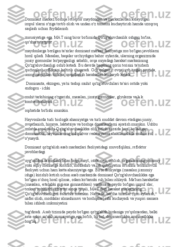 Dominant markaz boshqa retseptor maydondan va markazlardan kelayotgan 
impul`slarni o'ziga tortib olish va undan o'z tonusini kuchaytirish hamda uzoqroq 
saqlash uchun foydalanish
xususiyatiga ega. MAT ning biror bo'limida Qo'zg'aluvchanlik oshgan bo'lsa, 
qo'shni retseptor
maydonlarga berilgan ta'sirlar dominant markaz faoliyatiga xos bo'lgan javoblarni 
hosil qiladi. Masalan, baqalar urchiydigan bahor oylarida, ularning organizmida 
jinsiy gormonlar ko'payganligi sababli, orqa miyadagi harakat markazining 
Qo'zg'aluvchanligi oshib ketadi. Bu davrda baqaning qorin terisini ta'sirlash 
quchoqlash refleksini keltirib chiqaradi. Och qolgan it ovqat yeb turgan paytida, 
uning zanjiridan tortilsa, ovqatlanish harakatlari kuchayib ketadi.
  Dominanta, ekzogen, ya'ni tashqi muhit qo'zg'atuvchilari ta'siri ostida yoki 
endogen - ichki
muhit tarkibining o'zgarishi, masalan, jinsiy gormonlar, glyukoza va h.k. 
kontsentratsiyasi
oqibatida bo'lishi mumkin.
Hayvonlarda turli biologik ahamiyatga va turli muddat davom etadigan jinsiy, 
ovqatlanish, himoya, laktatsiya va boshqa dominantlarni ajratish mumkin. Ushbu 
xolatda asoslovchi Qo'zg'aluvchanlikka olib kelish asosida hosil bo'ladigan 
dominantlik, hayvonlarning xulq-atvor reaktsiyasini shakllanishida muhim rol 
o'ynaydi.
Dominant qo'zg'alish asab markazlari faoliyatidagi muvofiqlikni, reflektor 
javoblardagi
uyg'unlikni ta'minlash bilan birga mayl, istak, reja, intilish, organizmning jismoniy 
yoki aqliy mehnatga kirishib, moslashib va ish qobiliyatini ortishini ta'minlovchi 
faoliyati uchun ham katta ahamiyatga ega. Biror faoliyatga (masalan jismoniy 
ishga) kirishib ketish uchun asab markazida dominant Qo'zg'aluvchanlikka ega 
bo'lgan o'choq hosil qilinsa, odam ko'tarinki ruh bilan ishlaydi. Ma'lum harakatlar 
(masalan, ertalabki gigiena gimnastikasi) yordamida paydo bo'lgan impul`slar, 
teskari yo'nalishli afferent aloqa orqali, MAT dagi harakat markazining 
Qo'zg'aluvchanligini oshirishi mumkin. Natijada, barcha tizimlar (qon aylanish, 
nafas olish, moddalar almashinuvi va boshqalar) ishi kuchayadi va yuqori samara 
bilan ishlash imkoniyatini
tug'diradi. Asab tizimida paydo bo'lgan qo'zg'alish birdaniga yo'qolmasdan, balki 
asta-sekin so'nish xususiyatiga ega bo'lib, bu hol, dominantlikka xos inertlikka 
bog'liq. 