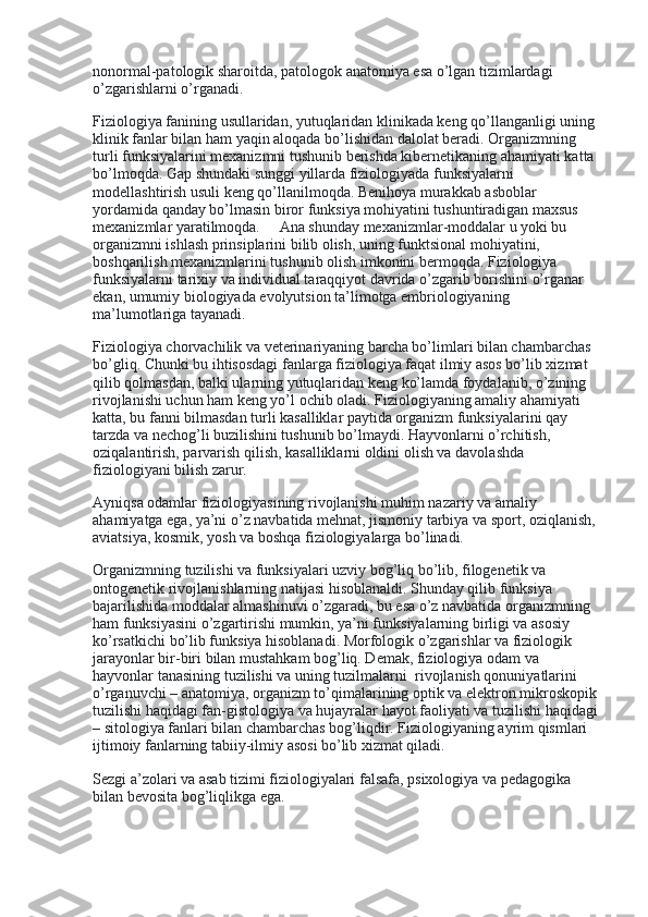 nonormal-patologik sharoitda, patologok anatomiya esa o’lgan tizimlardagi 
o’zgarishlarni o’rganadi.
Fiziologiya fanining usullaridan, yutuqlaridan klinikada keng qo’llanganligi uning 
klinik fanlar bilan ham yaqin aloqada bo’lishidan dalolat beradi. Organizmning 
turli funksiyalarini mexanizmni tushunib berishda kibernetikaning ahamiyati katta 
bo’lmoqda. Gap shundaki sunggi yillarda fiziologiyada funksiyalarni 
modellashtirish usuli keng qo’llanilmoqda. Benihoya murakkab asboblar 
yordamida qanday bo’lmasin biror funksiya mohiyatini tushuntiradigan maxsus 
mexanizmlar yaratilmoqda.          Ana shunday mexanizmlar-moddalar u yoki bu 
organizmni ishlash prinsiplarini bilib olish, uning funktsional mohiyatini, 
boshqarilish mexanizmlarini tushunib olish imkonini bermoqda. Fiziologiya 
funksiyalarni tarixiy va individual taraqqiyot davrida o’zgarib borishini o’rganar 
ekan, umumiy biologiyada evolyutsion ta’limotga embriologiyaning 
ma’lumotlariga tayanadi.        
Fiziologiya chorvachilik va veterinariyaning barcha bo’limlari bilan chambarchas 
bo’gliq. Chunki bu ihtisosdagi fanlarga fiziologiya faqat ilmiy asos bo’lib xizmat 
qilib qolmasdan, balki ularning yutuqlaridan keng ko’lamda foydalanib, o’zining 
rivojlanishi uchun ham keng yo’l ochib oladi. Fiziologiyaning amaliy ahamiyati 
katta, bu fanni bilmasdan turli kasalliklar paytida organizm funksiyalarini qay 
tarzda va nechog’li buzilishini tushunib bo’lmaydi. Hayvonlarni o’rchitish, 
oziqalantirish, parvarish qilish, kasalliklarni oldini olish va davolashda 
fiziologiyani bilish zarur.
Ayniqsa odamlar fiziologiyasining rivojlanishi muhim nazariy va amaliy 
ahamiyatga ega, ya’ni o’z navbatida mehnat, jismoniy tarbiya va sport, oziqlanish, 
aviatsiya, kosmik, yosh va boshqa fiziologiyalarga bo’linadi.
Organizmning tuzilishi va funksiyalari uzviy bog’liq bo’lib, filogenetik va 
ontogenetik rivojlanishlarning natijasi hisoblanaldi. Shunday qilib funksiya 
bajarilishida moddalar almashinuvi o’zgaradi, bu esa o’z navbatida organizmning 
ham funksiyasini o’zgartirishi mumkin, ya’ni funksiyalarning birligi va asosiy 
ko’rsatkichi bo’lib funksiya hisoblanadi. Morfologik o’zgarishlar va fiziologik    
jarayonlar bir-biri bilan mustahkam bog’liq. Demak, fiziologiya odam va 
hayvonlar tanasining tuzilishi va uning tuzilmalarni    rivojlanish qonuniyatlarini 
o’rganuvchi – anatomiya, organizm to’qimalarining optik va elektron mikroskopik 
tuzilishi haqidagi fan-gistologiya va hujayralar hayot faoliyati va tuzilishi haqidagi 
– sitologiya fanlari bilan chambarchas bog’liqdir. Fiziologiyaning ayrim qismlari 
ijtimoiy fanlarning tabiiy-ilmiy asosi bo’lib xizmat qiladi.
Sezgi a’zolari va asab tizimi fiziologiyalari falsafa, psixologiya va pedagogika 
bilan bevosita bog’liqlikga ega.
  