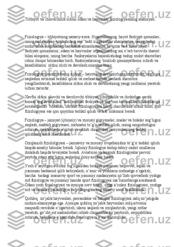 Tibbiyot va chorvachilik uchun odam va hayvonlar fiziologiyasining ahamiyati.
 
Fiziologiya – tibbiyotning nazariy asosi. Hujayralarning    hayot faoliyati qonunlari, 
uning molekulyar    tuzilishidagi mo’’tadil o’zgarishlar ahamiyatini, uning tashqi 
muhit bilan birgalikdagi moddalar almashinuvini, to’qima va a’zolar hayot 
faoliyati qonunlarini, odam va hayvonlar organizmining uni o’rab turuvchi sharoit 
bilan aloqasini, uning barcha    funksiyalarini bajaralishidagi tashqi muhit sharoitlari
rolini chuqur bilmasdan turib, funksiyalarning    buzilish qonuniyatlarini ochish va 
kasalliklarini    oldini olish va davolash mumkin emas.
Fiziologiya qonuniyatlarini ochish – hayotning davomiyligini uzaytirishi, sog’liqni
saqlashni ratsional tashkil qilish va mehnat hamda yashash sharoitini 
yengillashtirish, kasalliklarni oldini olish va davolashning yangi usullarini yaratish 
uchun zarurdir.
Xavfni oldini oluvchi va davolovchi tibbiyot, ichuvchilik va chekishga qarshi 
kurash eng avvalo mo’’tadil mehnat faoliyati va sog’lom turmush tarzi bilimlariga 
asoslangandir. Masalan, mehnat fiziologiyasini bilish charchashni oldini olish, qon 
fiziologiyasi esa qon quyishni tashkil qilish va h.k. imkonini beradi.
Fiziologiya – jamiyat (ijtimoiy) va xususiy gigiyenalar, onalar va bolalar sog’ligini
saqlash, maktab gigiyenasi, mehnatni to’g’ri tashkil qilish, uning unumdorligini 
oshirish, maktablarda o’qitish va ishlab chiqarishni jarayonlarining tashkil 
qilishning asosi hisoblanadi.
Oziqlanish fiziololgiyasi – jamoaviy va xususiy ovqatlanishni to’g’ri tashkil qilish 
haqida amaliy bilimlar beradi. Iqlimiy fiziologiya tashqi-tabiiy muhit omillarini    
dozalash haqida tavsiyalar beradi. Aviatsion va kosmik fiziologiyalar parvoz 
paytida odam sog’ligini saqlashni ilmiy asoslab beradi.
Yosh o’sayotgan avlodni tug’ilganidan boshlab jismonan baquvvat, aqlan va 
jismonan barkamol qilib tarbiyalash, o’smir va yoshlarni mehnatga o’rgatish, 
barcha    turdagi ommaviy sport va jismoniy madaniyatni qo’llab-quvvatlash yoshga
oid fiziologiya va jismoniy hamda sport fiziologiyasi ma’lumotlariga asoslanadi. 
Odam yosh fiziologiyasi va ayniqsa nerv tizimi, sezgi a’zolari fiziologiyasi, yoshga
oid va umumiy psixologiya va pedagogikaning nazariy asosi hisoblanadi.
Qishloq    xo’jalik hayvonlari, parrandalar va baliqlar fiziologiyasi xalq xo’jaligida 
muhim ahamiyatga ega. Ayniqsa qishloq xo’jalik hayvonlari xulq-atvorini 
maqsadli ravishda o’zgartirish, ularni saqlash va oziqlantirish, yangi zotlar 
yaratish, go’sht-sut mahsulotlari ishlab chiqarishni ko’paytirish, serpushtlikni 
oshirish, baliqlarni o’rgatishda fiziologiyani o’rni salmoqlidir. 